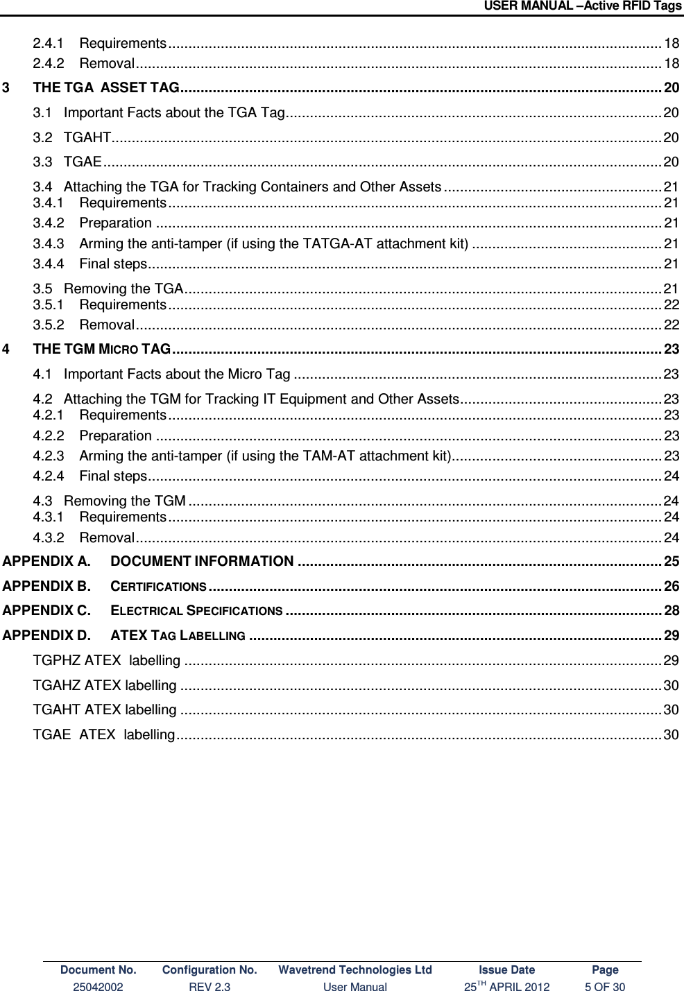 USER MANUAL –Active RFID Tags Document No. Configuration No. Wavetrend Technologies Ltd Issue Date Page 25042002  REV 2.3  User Manual  25TH APRIL 2012  5 OF 30  2.4.1 Requirements .......................................................................................................................... 18 2.4.2 Removal .................................................................................................................................. 18 3 THE TGA  ASSET TAG ....................................................................................................................... 20 3.1 Important Facts about the TGA Tag ............................................................................................. 20 3.2 TGAHT........................................................................................................................................ 20 3.3 TGAE .......................................................................................................................................... 20 3.4 Attaching the TGA for Tracking Containers and Other Assets ...................................................... 21 3.4.1 Requirements .......................................................................................................................... 21 3.4.2 Preparation ............................................................................................................................. 21 3.4.3 Arming the anti-tamper (if using the TATGA-AT attachment kit) ............................................... 21 3.4.4 Final steps ............................................................................................................................... 21 3.5 Removing the TGA ...................................................................................................................... 21 3.5.1 Requirements .......................................................................................................................... 22 3.5.2 Removal .................................................................................................................................. 22 4 THE TGM MICRO TAG ......................................................................................................................... 23 4.1 Important Facts about the Micro Tag ........................................................................................... 23 4.2 Attaching the TGM for Tracking IT Equipment and Other Assets .................................................. 23 4.2.1 Requirements .......................................................................................................................... 23 4.2.2 Preparation ............................................................................................................................. 23 4.2.3 Arming the anti-tamper (if using the TAM-AT attachment kit) .................................................... 23 4.2.4 Final steps ............................................................................................................................... 24 4.3 Removing the TGM ..................................................................................................................... 24 4.3.1 Requirements .......................................................................................................................... 24 4.3.2 Removal .................................................................................................................................. 24 APPENDIX A. DOCUMENT INFORMATION .......................................................................................... 25 APPENDIX B. CERTIFICATIONS ................................................................................................................ 26 APPENDIX C. ELECTRICAL SPECIFICATIONS ............................................................................................. 28 APPENDIX D. ATEX TAG LABELLING ...................................................................................................... 29 TGPHZ ATEX  labelling ...................................................................................................................... 29 TGAHZ ATEX labelling ....................................................................................................................... 30 TGAHT ATEX labelling ....................................................................................................................... 30 TGAE  ATEX  labelling ........................................................................................................................ 30    