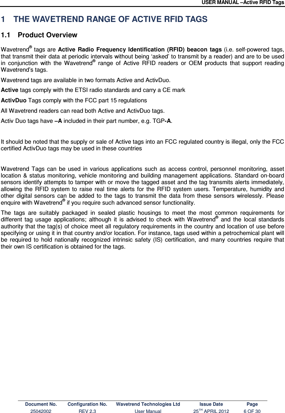 USER MANUAL –Active RFID Tags Document No. Configuration No. Wavetrend Technologies Ltd Issue Date Page 25042002  REV 2.3  User Manual  25TH APRIL 2012  6 OF 30  1  THE WAVETREND RANGE OF ACTIVE RFID TAGS 1.1  Product Overview Wavetrend® tags are Active  Radio  Frequency Identification  (RFID)  beacon  tags (i.e. self-powered tags, that transmit their data at periodic intervals without being ‘asked’ to transmit by a reader) and are to be used in  conjunction  with  the  Wavetrend®  range  of  Active  RFID  readers  or  OEM  products  that  support  reading Wavetrend’s tags.  Wavetrend tags are available in two formats Active and ActivDuo. Active tags comply with the ETSI radio standards and carry a CE mark ActivDuo Tags comply with the FCC part 15 regulations All Wavetrend readers can read both Active and ActivDuo tags. Activ Duo tags have –A included in their part number, e.g. TGP-A.  It should be noted that the supply or sale of Active tags into an FCC regulated country is illegal, only the FCC certified ActivDuo tags may be used in these countries  Wavetrend  Tags  can  be  used  in  various  applications  such  as  access  control,  personnel  monitoring,  asset location  &amp;  status  monitoring,  vehicle  monitoring  and building management  applications.  Standard on-board sensors identify attempts to tamper with or move the tagged asset and the tag transmits alerts immediately, allowing  the  RFID  system  to  raise  real  time  alerts  for  the  RFID  system  users.  Temperature,  humidity  and other  digital  sensors  can  be  added  to  the  tags  to  transmit  the  data  from  these  sensors  wirelessly.  Please enquire with Wavetrend® if you require such advanced sensor functionality.  The  tags  are  suitably  packaged  in  sealed  plastic  housings  to  meet  the  most  common  requirements  for different  tag  usage  applications;  although  it  is  advised  to  check  with  Wavetrend®  and  the  local  standards authority that the tag(s) of choice meet all regulatory requirements in the country and location of use before specifying or using it in that country and/or location. For instance, tags used within a petrochemical plant will be  required  to  hold  nationally  recognized  intrinsic  safety  (IS)  certification,  and many  countries  require  that their own IS certification is obtained for the tags.             