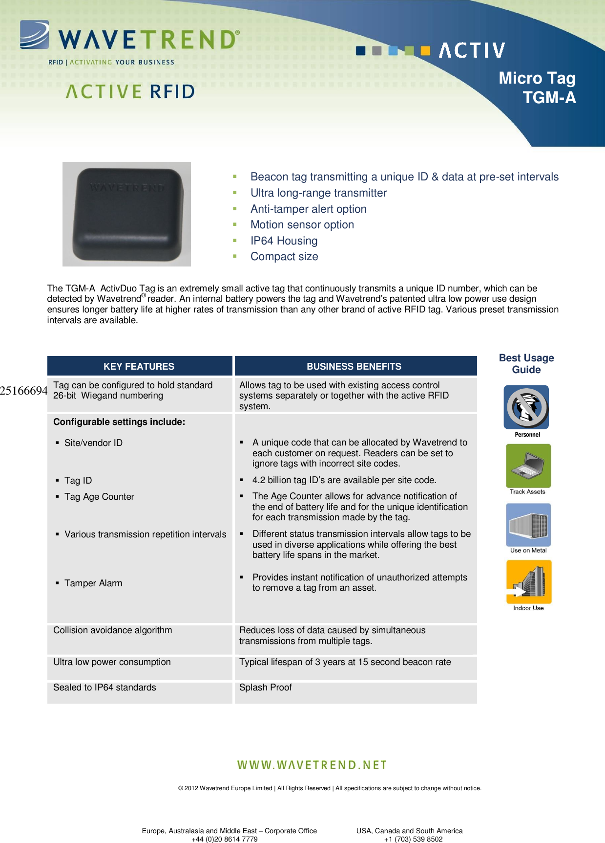    © 2012 Wavetrend Europe Limited | All Rights Reserved | All specifications are subject to change without notice.      Europe, Australasia and Middle East – Corporate Office                    USA, Canada and South America                +44 (0)20 8614 7779                                  +1 (703) 539 8502                                    Micro Tag                            TGM-A                               251666944                                  Personnel  Beacon tag transmitting a unique ID &amp; data at pre-set intervals  Ultra long-range transmitter  Anti-tamper alert option  Motion sensor option  IP64 Housing   Compact size    The TGM-A  ActivDuo Tag is an extremely small active tag that continuously transmits a unique ID number, which can be detected by Wavetrend® reader. An internal battery powers the tag and Wavetrend’s patented ultra low power use design ensures longer battery life at higher rates of transmission than any other brand of active RFID tag. Various preset transmission intervals are available. Best Usage Guide  KEY FEATURES  BUSINESS BENEFITS  Tag can be configured to hold standard 26-bit  Wiegand numbering   Allows tag to be used with existing access control systems separately or together with the active RFID system.  Configurable settings include:  Site/vendor ID    Tag ID  Tag Age Counter    Various transmission repetition intervals      Tamper Alarm      A unique code that can be allocated by Wavetrend to each customer on request. Readers can be set to ignore tags with incorrect site codes.  4.2 billion tag ID’s are available per site code.  The Age Counter allows for advance notification of the end of battery life and for the unique identification for each transmission made by the tag.  Different status transmission intervals allow tags to be used in diverse applications while offering the best battery life spans in the market.   Provides instant notification of unauthorized attempts to remove a tag from an asset.  Collision avoidance algorithm  Reduces loss of data caused by simultaneous transmissions from multiple tags.   Ultra low power consumption   Typical lifespan of 3 years at 15 second beacon rate   Sealed to IP64 standards  Splash Proof   