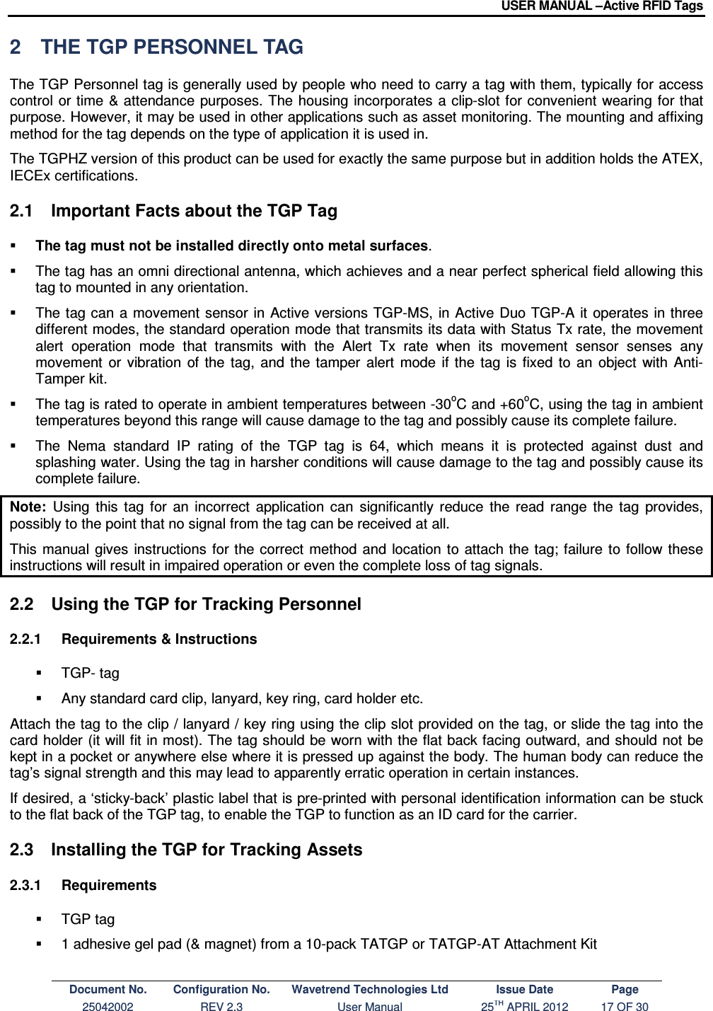 USER MANUAL –Active RFID Tags Document No. Configuration No. Wavetrend Technologies Ltd Issue Date Page 25042002  REV 2.3  User Manual  25TH APRIL 2012  17 OF 30  2  THE TGP PERSONNEL TAG The TGP Personnel tag is generally used by people who need to carry a tag with them, typically for access control  or time &amp; attendance  purposes. The housing incorporates  a clip-slot for convenient wearing for that purpose. However, it may be used in other applications such as asset monitoring. The mounting and affixing method for the tag depends on the type of application it is used in. The TGPHZ version of this product can be used for exactly the same purpose but in addition holds the ATEX, IECEx certifications.  2.1  Important Facts about the TGP Tag  The tag must not be installed directly onto metal surfaces.    The tag has an omni directional antenna, which achieves and a near perfect spherical field allowing this tag to mounted in any orientation.    The tag can  a  movement sensor  in  Active versions TGP-MS,  in Active Duo TGP-A it operates in three different modes, the standard operation mode that transmits its data with Status Tx rate, the movement alert  operation  mode  that  transmits  with  the  Alert  Tx  rate  when  its  movement  sensor  senses  any movement  or  vibration  of  the  tag,  and  the  tamper  alert  mode  if  the  tag  is  fixed  to  an  object  with  Anti-Tamper kit.   The tag is rated to operate in ambient temperatures between -30oC and +60oC, using the tag in ambient temperatures beyond this range will cause damage to the tag and possibly cause its complete failure.   The  Nema  standard  IP  rating  of  the  TGP  tag  is  64,  which  means  it  is  protected  against  dust  and splashing water. Using the tag in harsher conditions will cause damage to the tag and possibly cause its complete failure. Note:  Using  this  tag  for  an  incorrect  application  can  significantly  reduce  the  read  range  the  tag  provides, possibly to the point that no signal from the tag can be received at all. This  manual  gives  instructions  for the correct method  and  location to  attach the tag; failure to  follow these instructions will result in impaired operation or even the complete loss of tag signals.  2.2  Using the TGP for Tracking Personnel 2.2.1  Requirements &amp; Instructions   TGP- tag   Any standard card clip, lanyard, key ring, card holder etc. Attach the tag to the clip / lanyard / key ring using the clip slot provided on the tag, or slide the tag into the card holder (it will fit in most). The tag should be worn with the flat back facing outward, and should not be kept in a pocket or anywhere else where it is pressed up against the body. The human body can reduce the tag’s signal strength and this may lead to apparently erratic operation in certain instances. If desired, a ‘sticky-back’ plastic label that is pre-printed with personal identification information can be stuck to the flat back of the TGP tag, to enable the TGP to function as an ID card for the carrier. 2.3  Installing the TGP for Tracking Assets 2.3.1  Requirements   TGP tag   1 adhesive gel pad (&amp; magnet) from a 10-pack TATGP or TATGP-AT Attachment Kit  