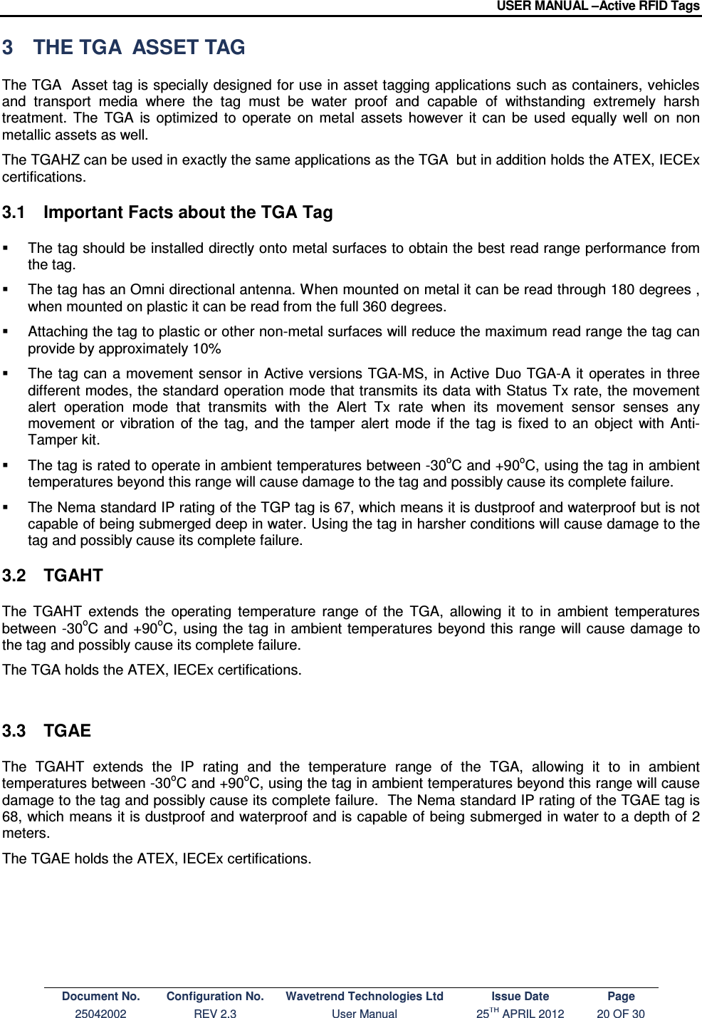 USER MANUAL –Active RFID Tags Document No. Configuration No. Wavetrend Technologies Ltd Issue Date Page 25042002  REV 2.3  User Manual  25TH APRIL 2012  20 OF 30  3  THE TGA  ASSET TAG The TGA  Asset tag is specially designed for use in asset tagging applications such as containers, vehicles and  transport  media  where  the  tag  must  be  water  proof  and  capable  of  withstanding  extremely  harsh treatment.  The  TGA  is  optimized  to  operate  on  metal  assets  however  it  can  be  used  equally  well  on  non metallic assets as well.  The TGAHZ can be used in exactly the same applications as the TGA  but in addition holds the ATEX, IECEx certifications.    3.1  Important Facts about the TGA Tag   The tag should be installed directly onto metal surfaces to obtain the best read range performance from the tag.    The tag has an Omni directional antenna. When mounted on metal it can be read through 180 degrees , when mounted on plastic it can be read from the full 360 degrees.   Attaching the tag to plastic or other non-metal surfaces will reduce the maximum read range the tag can provide by approximately 10%   The tag can  a  movement sensor  in  Active versions TGA-MS,  in Active Duo TGA-A it operates in three different modes, the standard operation mode that transmits its data with Status Tx rate, the movement alert  operation  mode  that  transmits  with  the  Alert  Tx  rate  when  its  movement  sensor  senses  any movement  or  vibration  of  the  tag,  and  the  tamper  alert  mode  if  the  tag  is  fixed  to  an  object  with  Anti-Tamper kit.   The tag is rated to operate in ambient temperatures between -30oC and +90oC, using the tag in ambient temperatures beyond this range will cause damage to the tag and possibly cause its complete failure.   The Nema standard IP rating of the TGP tag is 67, which means it is dustproof and waterproof but is not capable of being submerged deep in water. Using the tag in harsher conditions will cause damage to the tag and possibly cause its complete failure. 3.2  TGAHT  The  TGAHT  extends  the  operating  temperature  range  of  the  TGA,  allowing  it  to  in  ambient  temperatures between -30oC and  +90oC, using the tag  in  ambient temperatures beyond this  range will cause damage to the tag and possibly cause its complete failure.  The TGA holds the ATEX, IECEx certifications.     3.3  TGAE The  TGAHT  extends  the  IP  rating  and  the  temperature  range  of  the  TGA,  allowing  it  to  in  ambient temperatures between -30oC and +90oC, using the tag in ambient temperatures beyond this range will cause damage to the tag and possibly cause its complete failure.  The Nema standard IP rating of the TGAE tag is 68, which means it is dustproof and waterproof and is capable of being submerged in water to a depth of 2 meters.  The TGAE holds the ATEX, IECEx certifications.       