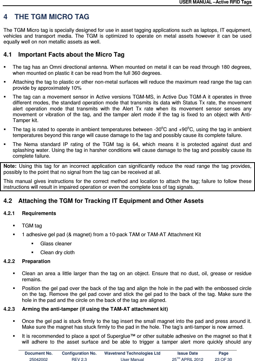USER MANUAL –Active RFID Tags Document No. Configuration No. Wavetrend Technologies Ltd Issue Date Page 25042002  REV 2.3  User Manual  25TH APRIL 2012  23 OF 30  4  THE TGM MICRO TAG The TGM Micro tag is specially designed for use in asset tagging applications such as laptops, IT equipment, vehicles  and  transport  media.  The  TGM  is  optimized  to  operate  on  metal  assets  however  it  can  be  used equally well on non metallic assets as well. 4.1  Important Facts about the Micro Tag   The tag has an Omni directional antenna. When mounted on metal it can be read through 180 degrees, when mounted on plastic it can be read from the full 360 degrees.   Attaching the tag to plastic or other non-metal surfaces will reduce the maximum read range the tag can provide by approximately 10%   The tag can a movement sensor in Active versions TGM-MS, in Active Duo TGM-A it operates in three different modes, the standard operation mode that transmits its data with Status Tx rate, the movement alert  operation  mode  that  transmits  with  the  Alert  Tx  rate  when  its  movement  sensor  senses  any movement  or  vibration  of  the  tag,  and  the  tamper  alert  mode  if  the  tag  is  fixed  to  an  object  with  Anti-Tamper kit.   The tag is rated to operate in ambient temperatures between -30oC and +90oC, using the tag in ambient temperatures beyond this range will cause damage to the tag and possibly cause its complete failure.   The  Nema  standard  IP  rating  of  the  TGM  tag  is  64,  which  means  it  is  protected  against  dust  and splashing water. Using the tag in harsher conditions will cause damage to the tag and possibly cause its complete failure. Note:  Using  this  tag  for  an  incorrect  application  can  significantly  reduce  the  read  range  the  tag  provides, possibly to the point that no signal from the tag can be received at all. This  manual  gives  instructions  for the correct method  and  location to  attach the tag; failure to  follow these instructions will result in impaired operation or even the complete loss of tag signals.  4.2  Attaching the TGM for Tracking IT Equipment and Other Assets 4.2.1  Requirements   TGM tag   1 adhesive gel pad (&amp; magnet) from a 10-pack TAM or TAM-AT Attachment Kit    Glass cleaner   Clean dry cloth 4.2.2  Preparation   Clean  an  area  a  little  larger  than  the  tag  on an object.  Ensure  that  no  dust,  oil,  grease  or  residue remains.   Position the gel pad over the back of the tag and align the hole in the pad with the embossed circle on the tag. Remove the  gel pad cover  and stick the gel pad to the back of  the  tag. Make sure the hole in the pad and the circle on the back of the tag are aligned. 4.2.3  Arming the anti-tamper (if using the TAM-AT attachment kit)   Once the gel pad is stuck firmly to the tag insert the small magnet into the pad and press around it. Make sure the magnet has stuck firmly to the pad in the hole. The tag’s anti-tamper is now armed.   It is recommended to place a spot of Superglue™ or other suitable adhesive on the magnet so that it will  adhere  to  the  asset  surface  and  be  able  to  trigger  a  tamper  alert  more  quickly  should  any 