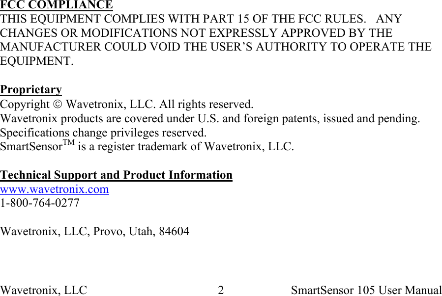 Wavetronix, LLC    SmartSensor 105 User Manual 2                 FCC COMPLIANCE THIS EQUIPMENT COMPLIES WITH PART 15 OF THE FCC RULES.   ANY CHANGES OR MODIFICATIONS NOT EXPRESSLY APPROVED BY THE MANUFACTURER COULD VOID THE USER’S AUTHORITY TO OPERATE THE EQUIPMENT.  Proprietary Copyright  Wavetronix, LLC. All rights reserved. Wavetronix products are covered under U.S. and foreign patents, issued and pending. Specifications change privileges reserved. SmartSensorTM is a register trademark of Wavetronix, LLC.  Technical Support and Product Information www.wavetronix.com 1-800-764-0277  Wavetronix, LLC, Provo, Utah, 84604 