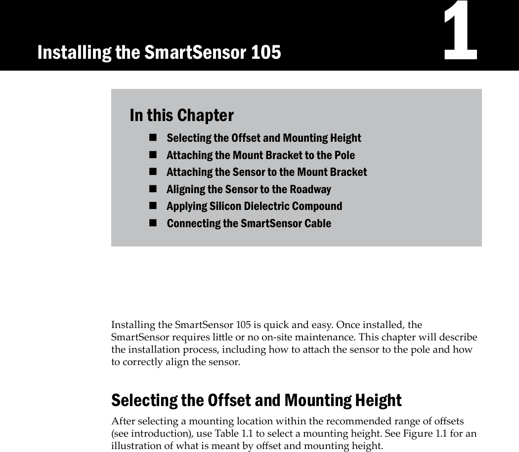    1Installing the SmartSensor 105 is quick and easy. Once installed, the SmartSensor requires lile or no on-site maintenance. This chapter will describe the installation process, including how to aach the sensor to the pole and how to correctly align the sensor. Selecting the Offset and Mounting HeightAfter selecting a mounting location within the recommended range of osets (see introduction), use Table 1.1 to select a mounting height. See Figure 1.1 for an illustration of what is meant by oset and mounting height.In this ChapterSelecting the Offset and Mounting Height Attaching the Mount Bracket to the Pole Attaching the Sensor to the Mount Bracket Aligning the Sensor to the Roadway Applying Silicon Dielectric Compound Connecting the SmartSensor Cable Installing the SmartSensor 105