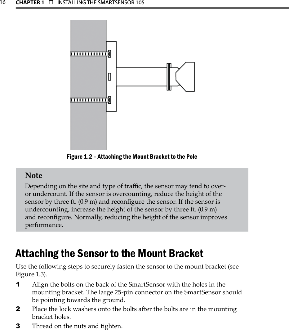 16 CHAPTER 1  o  INSTALLING THE SMARTSENSOR 105  Attaching the Mount Bracket to the PoleFigure 1.2 – NoteDepending on the site and type of trac, the sensor may tend to over- or undercount. If the sensor is overcounting, reduce the height of the sensor by three ft. (0.9 m) and recongure the sensor. If the sensor is undercounting, increase the height of the sensor by three ft. (0.9 m) and recongure. Normally, reducing the height of the sensor improves performance.Attaching the Sensor to the Mount BracketUse the following steps to securely fasten the sensor to the mount bracket (see Figure 1.3).Align the bolts on the back of the SmartSensor with the holes in the 1 mounting bracket. The large 25-pin connector on the SmartSensor should be pointing towards the ground.Place the lock washers onto the bolts after the bolts are in the mounting 2 bracket holes.Thread on the nuts and tighten.3 