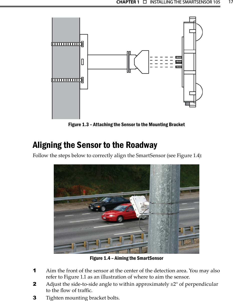 17CHAPTER 1  o  INSTALLING THE SMARTSENSOR 105Attaching the Sensor to the Mounting BracketFigure 1.3 – Aligning the Sensor to the RoadwayFollow the steps below to correctly align the SmartSensor (see Figure 1.4):Aiming the SmartSensorFigure 1.4 – Aim the front of the sensor at the center of the detection area. You may also 1 refer to Figure 1.1 as an illustration of where to aim the sensor.Adjust the side-to-side angle to within approximately ±2° of perpendicular 2 to the ow of trac.Tighten mounting bracket bolts.3 