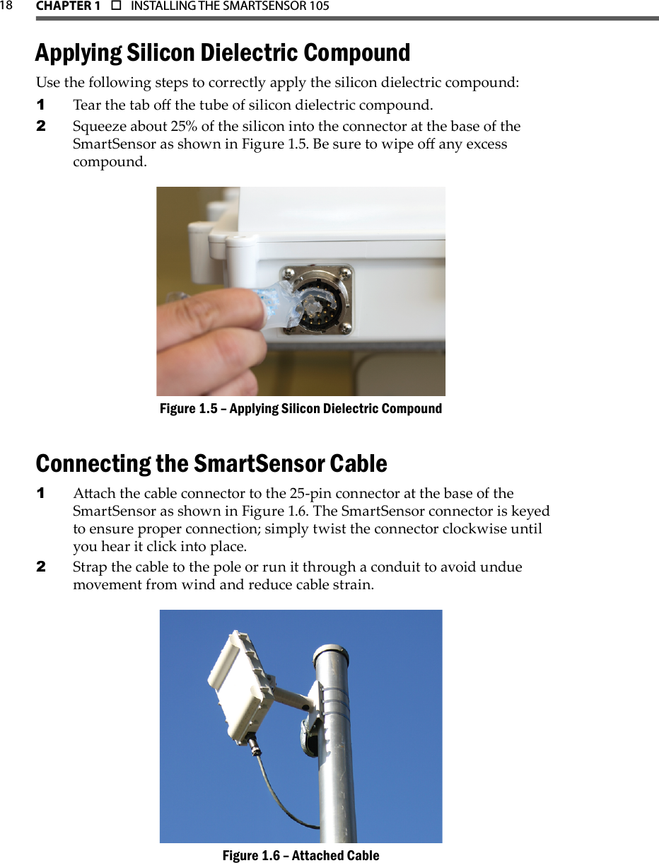 18 CHAPTER 1  o  INSTALLING THE SMARTSENSOR 105  Applying Silicon Dielectric CompoundUse the following steps to correctly apply the silicon dielectric compound:Tear the tab o the tube of silicon dielectric compound.1 Squeeze about 25% of the silicon into the connector at the base of the 2 SmartSensor as shown in Figure 1.5. Be sure to wipe o any excess compound.Applying Silicon Dielectric CompoundFigure 1.5 – Connecting the SmartSensor CableAach the cable connector to the 25-pin connector at the base of the 1 SmartSensor as shown in Figure 1.6. The SmartSensor connector is keyed to ensure proper connection; simply twist the connector clockwise until you hear it click into place.Strap the cable to the pole or run it through a conduit to avoid undue 2 movement from wind and reduce cable strain.Attached CableFigure 1.6 – 