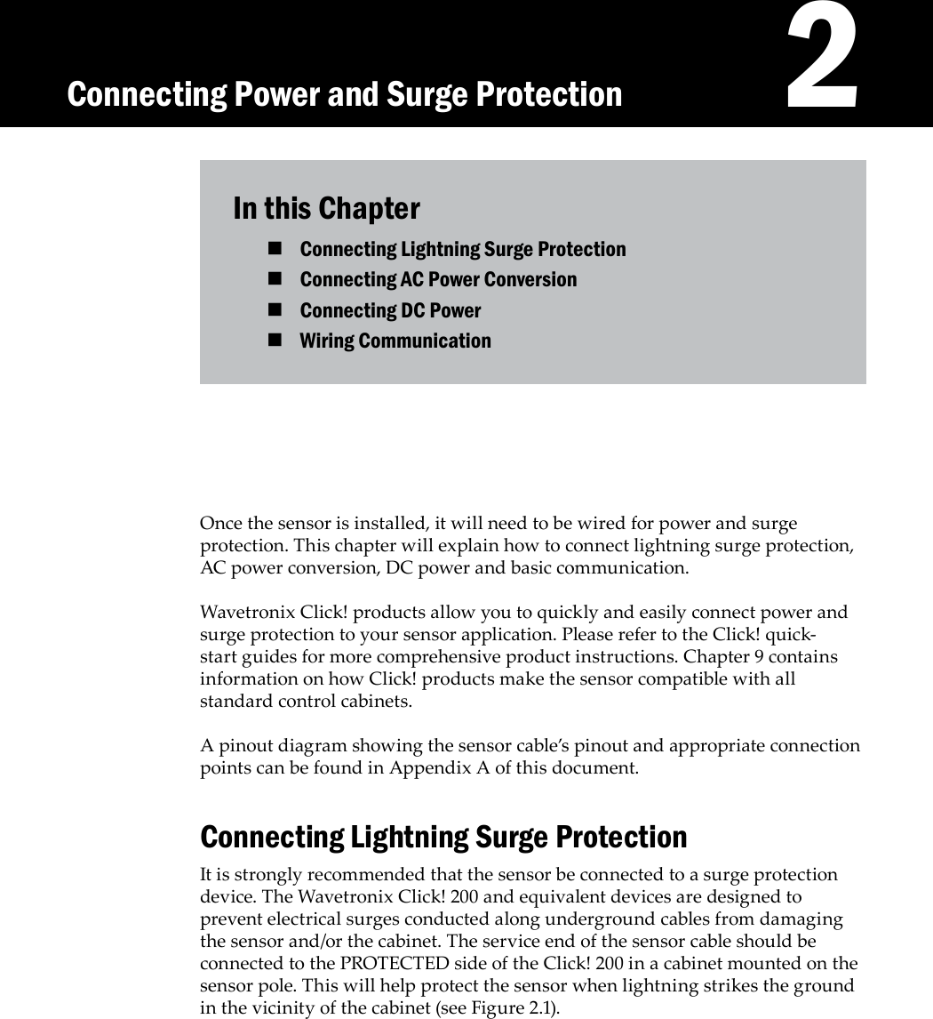    2In this ChapterConnecting Lightning Surge Protection Connecting AC Power Conversion Connecting DC Power Wiring Communication Once the sensor is installed, it will need to be wired for power and surge protection. This chapter will explain how to connect lightning surge protection, AC power conversion, DC power and basic communication. Wavetronix Click! products allow you to quickly and easily connect power and surge protection to your sensor application. Please refer to the Click! quick-start guides for more comprehensive product instructions. Chapter 9 contains information on how Click! products make the sensor compatible with all standard control cabinets. A pinout diagram showing the sensor cable’s pinout and appropriate connection points can be found in Appendix A of this document.Connecting Lightning Surge ProtectionIt is strongly recommended that the sensor be connected to a surge protection device. The Wavetronix Click! 200 and equivalent devices are designed to prevent electrical surges conducted along underground cables from damaging the sensor and/or the cabinet. The service end of the sensor cable should be connected to the PROTECTED side of the Click! 200 in a cabinet mounted on the sensor pole. This will help protect the sensor when lightning strikes the ground in the vicinity of the cabinet (see Figure 2.1). Connecting Power and Surge Protection