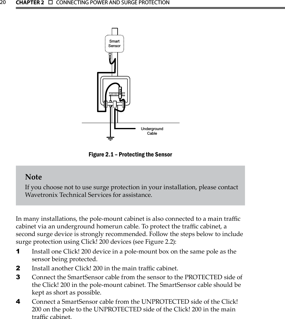 CHAPTER 2  o  CONNECTING POWER AND SURGE PROTECTION  20SmartSensorUnderground CableProtecting the SensorFigure 2.1 – NoteIf you choose not to use surge protection in your installation, please contact Wavetronix Technical Services for assistance.In many installations, the pole-mount cabinet is also connected to a main trac cabinet via an underground homerun cable. To protect the trac cabinet, a second surge device is strongly recommended. Follow the steps below to include surge protection using Click! 200 devices (see Figure 2.2):Install one Click! 200 device in a pole-mount box on the same pole as the 1 sensor being protected.Install another Click! 200 in the main trac cabinet. 2 Connect the SmartSensor cable from the sensor to the PROTECTED side of 3 the Click! 200 in the pole-mount cabinet. The SmartSensor cable should be kept as short as possible.Connect a SmartSensor cable from the UNPROTECTED side of the Click! 4 200 on the pole to the UNPROTECTED side of the Click! 200 in the main trac cabinet. 