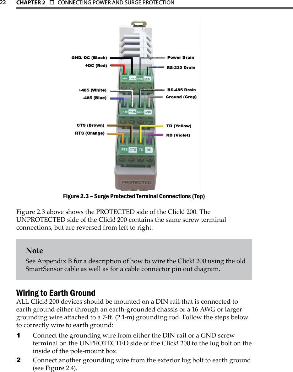 CHAPTER 2  o  CONNECTING POWER AND SURGE PROTECTION  22Surge Protected Terminal Connections (Top)Figure 2.3 – Figure 2.3 above shows the PROTECTED side of the Click! 200. The UNPROTECTED side of the Click! 200 contains the same screw terminal connections, but are reversed from left to right.NoteSee Appendix B for a description of how to wire the Click! 200 using the old SmartSensor cable as well as for a cable connector pin out diagram.Wiring to Earth GroundALL Click! 200 devices should be mounted on a DIN rail that is connected to earth ground either through an earth-grounded chassis or a 16 AWG or larger grounding wire aached to a 7-ft. (2.1-m) grounding rod. Follow the steps below to correctly wire to earth ground:Connect the grounding wire from either the DIN rail or a GND screw 1 terminal on the UNPROTECTED side of the Click! 200 to the lug bolt on the inside of the pole-mount box. Connect another grounding wire from the exterior lug bolt to earth ground 2 (see Figure 2.4).