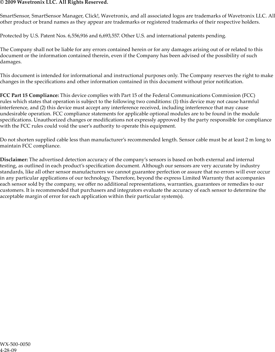© 2009 Wavetronix LLC. All Rights Reserved.SmartSensor, SmartSensor Manager, Click!, Wavetronix, and all associated logos are trademarks of Wavetronix LLC. All other product or brand names as they appear are trademarks or registered trademarks of their respective holders. Protected by U.S. Patent Nos. 6,556,916 and 6,693,557. Other U.S. and international patents pending.The Company shall not be liable for any errors contained herein or for any damages arising out of or related to this document or the information contained therein, even if the Company has been advised of the possibility of such damages.This document is intended for informational and instructional purposes only. The Company reserves the right to make changes in the specications and other information contained in this document without prior notication.FCC Part 15 Compliance: This device complies with Part 15 of the Federal Communications Commission (FCC) rules which states that operation is subject to the following two conditions: (1) this device may not cause harmful interference, and (2) this device must accept any interference received, including interference that may cause undesirable operation. FCC compliance statements for applicable optional modules are to be found in the module specications. Unauthorized changes or modications not expressly approved by the party responsible for compliance with the FCC rules could void the user’s authority to operate this equipment.Do not shorten supplied cable less than manufacturer’s recommended length. Sensor cable must be at least 2 m long to maintain FCC compliance.Disclaimer: The advertised detection accuracy of the company’s sensors is based on both external and internal testing, as outlined in each product’s specication document. Although our sensors are very accurate by industry standards, like all other sensor manufacturers we cannot guarantee perfection or assure that no errors will ever occur in any particular applications of our technology. Therefore, beyond the express Limited Warranty that accompanies each sensor sold by the company, we oer no additional representations, warranties, guarantees or remedies to our customers. It is recommended that purchasers and integrators evaluate the accuracy of each sensor to determine the acceptable margin of error for each application within their particular system(s).WX-500-00504-28-09