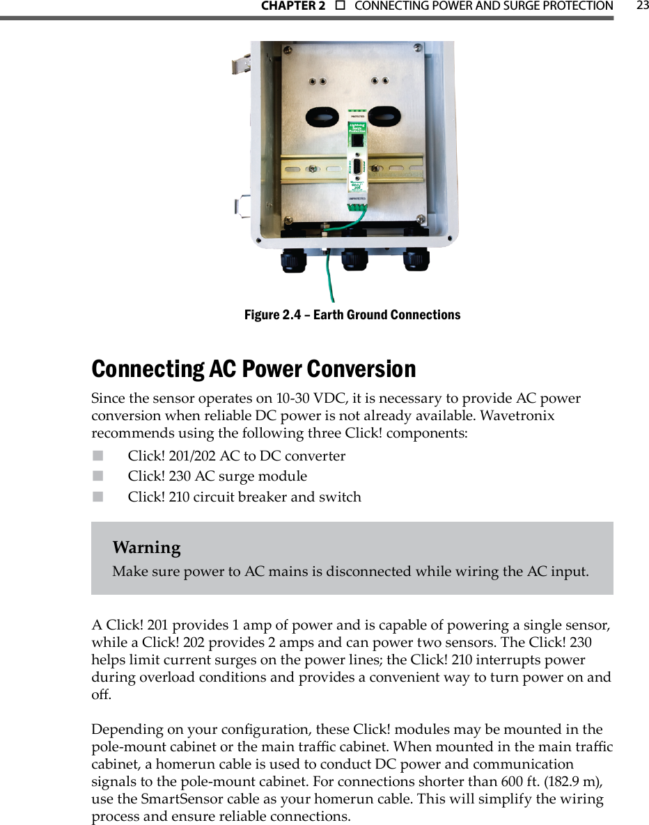 CHAPTER 2  o  CONNECTING POWER AND SURGE PROTECTION 23Earth Ground ConnectionsFigure 2.4 – Connecting AC Power ConversionSince the sensor operates on 10-30 VDC, it is necessary to provide AC power conversion when reliable DC power is not already available. Wavetronix recommends using the following three Click! components:Click! 201/202 AC to DC converterClick! 230 AC surge moduleClick! 210 circuit breaker and switchWarningMake sure power to AC mains is disconnected while wiring the AC input.A Click! 201 provides 1 amp of power and is capable of powering a single sensor, while a Click! 202 provides 2 amps and can power two sensors. The Click! 230 helps limit current surges on the power lines; the Click! 210 interrupts power during overload conditions and provides a convenient way to turn power on and o.Depending on your conguration, these Click! modules may be mounted in the pole-mount cabinet or the main trac cabinet. When mounted in the main trac cabinet, a homerun cable is used to conduct DC power and communication signals to the pole-mount cabinet. For connections shorter than 600 ft. (182.9 m), use the SmartSensor cable as your homerun cable. This will simplify the wiring process and ensure reliable connections. 