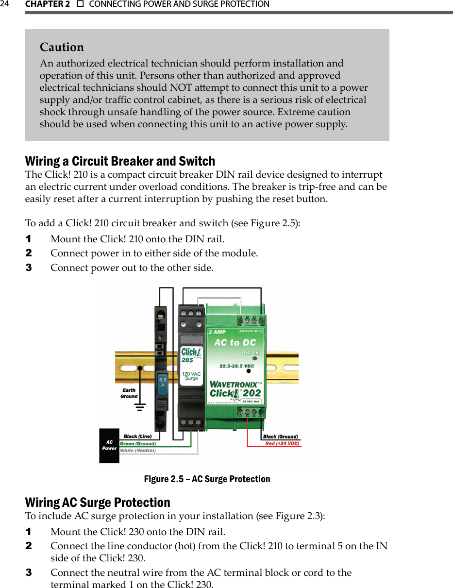 CHAPTER 2  o  CONNECTING POWER AND SURGE PROTECTION  24CautionAn authorized electrical technician should perform installation and operation of this unit. Persons other than authorized and approved electrical technicians should NOT aempt to connect this unit to a power supply and/or trac control cabinet, as there is a serious risk of electrical shock through unsafe handling of the power source. Extreme caution should be used when connecting this unit to an active power supply.Wiring a Circuit Breaker and SwitchThe Click! 210 is a compact circuit breaker DIN rail device designed to interrupt an electric current under overload conditions. The breaker is trip-free and can be easily reset after a current interruption by pushing the reset buon. To add a Click! 210 circuit breaker and switch (see Figure 2.5):Mount the Click! 210 onto the DIN rail.1 Connect power in to either side of the module.2 Connect power out to the other side.3 AC Surge ProtectionFigure 2.5 – Wiring AC Surge ProtectionTo include AC surge protection in your installation (see Figure 2.3):Mount the Click! 230 onto the DIN rail.1 Connect the line conductor (hot) from the Click! 210 to terminal 5 on the IN 2 side of the Click! 230. Connect the neutral wire from the AC terminal block or cord to the 3 terminal marked 1 on the Click! 230.