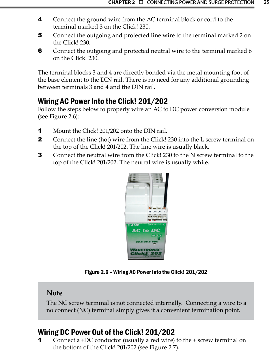 CHAPTER 2  o  CONNECTING POWER AND SURGE PROTECTION 25Connect the ground wire from the AC terminal block or cord to the 4 terminal marked 3 on the Click! 230.Connect the outgoing and protected line wire to the terminal marked 2 on 5 the Click! 230.Connect the outgoing and protected neutral wire to the terminal marked 6 6 on the Click! 230.The terminal blocks 3 and 4 are directly bonded via the metal mounting foot of the base element to the DIN rail. There is no need for any additional grounding between terminals 3 and 4 and the DIN rail.Wiring AC Power Into the Click! 201/202Follow the steps below to properly wire an AC to DC power conversion module (see Figure 2.6):Mount the Click! 201/202 onto the DIN rail.1 Connect the line (hot) wire from the Click! 230 into the L screw terminal on 2 the top of the Click! 201/202. The line wire is usually black.Connect the neutral wire from the Click! 230 to the N screw terminal to the 3 top of the Click! 201/202. The neutral wire is usually white.Wiring AC Power into the Click! 201/202Figure 2.6 – NoteThe NC screw terminal is not connected internally.  Connecting a wire to a no connect (NC) terminal simply gives it a convenient termination point.Wiring DC Power Out of the Click! 201/202Connect a +DC conductor (usually a red wire) to the + screw terminal on 1 the boom of the Click! 201/202 (see Figure 2.7).