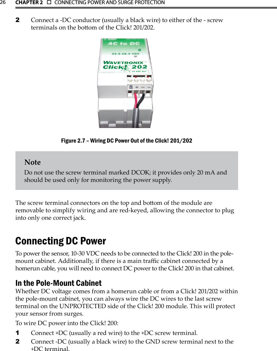 CHAPTER 2  o  CONNECTING POWER AND SURGE PROTECTION  26Connect a -DC conductor (usually a black wire) to either of the - screw 2 terminals on the boom of the Click! 201/202.Wiring DC Power Out of the Click! 201/202Figure 2.7 – NoteDo not use the screw terminal marked DCOK; it provides only 20 mA and should be used only for monitoring the power supply.The screw terminal connectors on the top and boom of the module are removable to simplify wiring and are red-keyed, allowing the connector to plug into only one correct jack.Connecting DC PowerTo power the sensor, 10-30 VDC needs to be connected to the Click! 200 in the pole- mount cabinet. Additionally, if there is a main trac cabinet connected by a homerun cable, you will need to connect DC power to the Click! 200 in that cabinet.In the Pole-Mount CabinetWhether DC voltage comes from a homerun cable or from a Click! 201/202 within the pole-mount cabinet, you can always wire the DC wires to the last screw terminal on the UNPROTECTED side of the Click! 200 module. This will protect your sensor from surges. To wire DC power into the Click! 200: Connect +DC (usually a red wire) to the +DC screw terminal. 1 Connect -DC (usually a black wire) to the GND screw terminal next to the 2 +DC terminal. 