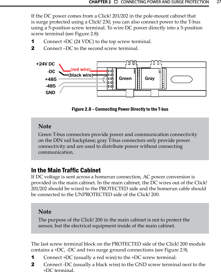 CHAPTER 2  o  CONNECTING POWER AND SURGE PROTECTION 27If the DC power comes from a Click! 201/202 in the pole-mount cabinet that is surge protected using a Click! 230, you can also connect power to the T-bus using a 5-position screw terminal. To wire DC power directly into a 5-position screw terminal (see Figure 2.8): Connect +DC (24 VDC) to the top screw terminal. 1 Connect –DC to the second screw terminal.2 Green Gray+24V DC-DC  +485-485GND(black wire)(red wire)Connecting Power Directly to the T-busFigure 2.8 – NoteGreen T-bus connectors provide power and communication connectivity on the DIN rail backplane; gray T-bus connectors only provide power connectivity and are used to distribute power without connecting communication.In the Main Trafc CabinetIf DC voltage is sent across a homerun connection, AC power conversion is provided in the main cabinet. In the main cabinet, the DC wires out of the Click! 201/202 should be wired to the PROTECTED side and the homerun cable should be connected to the UNPROTECTED side of the Click! 200. NoteThe purpose of the Click! 200 in the main cabinet is not to protect the sensor, but the electrical equipment inside of the main cabinet.The last screw terminal block on the PROTECTED side of the Click! 200 module contains a +DC, -DC and two surge ground connections (see Figure 2.9). Connect +DC (usually a red wire) to the +DC screw terminal. 1 Connect -DC (usually a black wire) to the GND screw terminal next to the 2 +DC terminal.