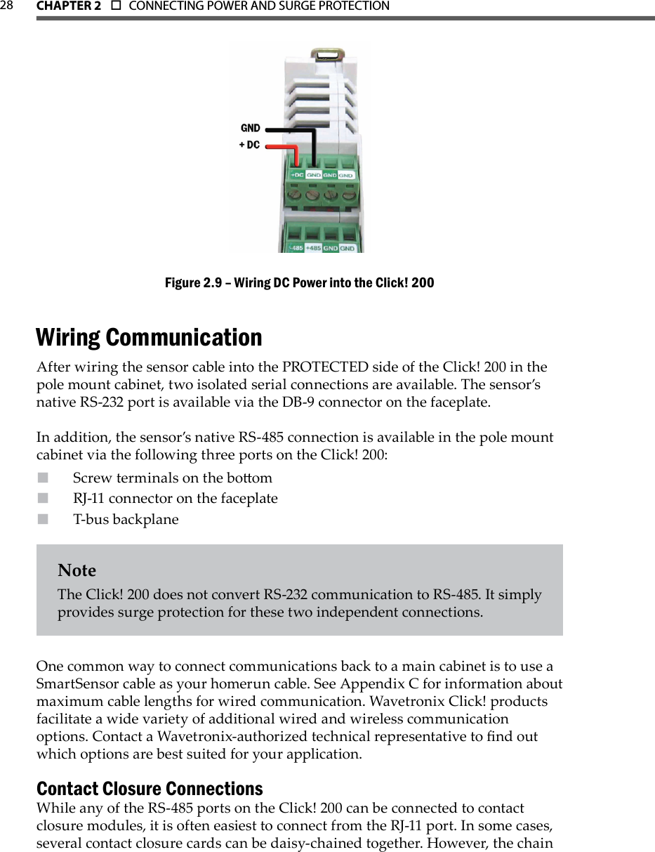 CHAPTER 2  o  CONNECTING POWER AND SURGE PROTECTION  28Wiring DC Power into the Click! 200Figure 2.9 – Wiring CommunicationAfter wiring the sensor cable into the PROTECTED side of the Click! 200 in the pole mount cabinet, two isolated serial connections are available. The sensor’s native RS-232 port is available via the DB-9 connector on the faceplate. In addition, the sensor’s native RS-485 connection is available in the pole mount cabinet via the following three ports on the Click! 200:Screw terminals on the boomRJ-11 connector on the faceplateT-bus backplane NoteThe Click! 200 does not convert RS-232 communication to RS-485. It simply provides surge protection for these two independent connections.One common way to connect communications back to a main cabinet is to use a SmartSensor cable as your homerun cable. See Appendix C for information about maximum cable lengths for wired communication. Wavetronix Click! products facilitate a wide variety of additional wired and wireless communication options. Contact a Wavetronix-authorized technical representative to nd out which options are best suited for your application. Contact Closure ConnectionsWhile any of the RS-485 ports on the Click! 200 can be connected to contact closure modules, it is often easiest to connect from the RJ-11 port. In some cases, several contact closure cards can be daisy-chained together. However, the chain 