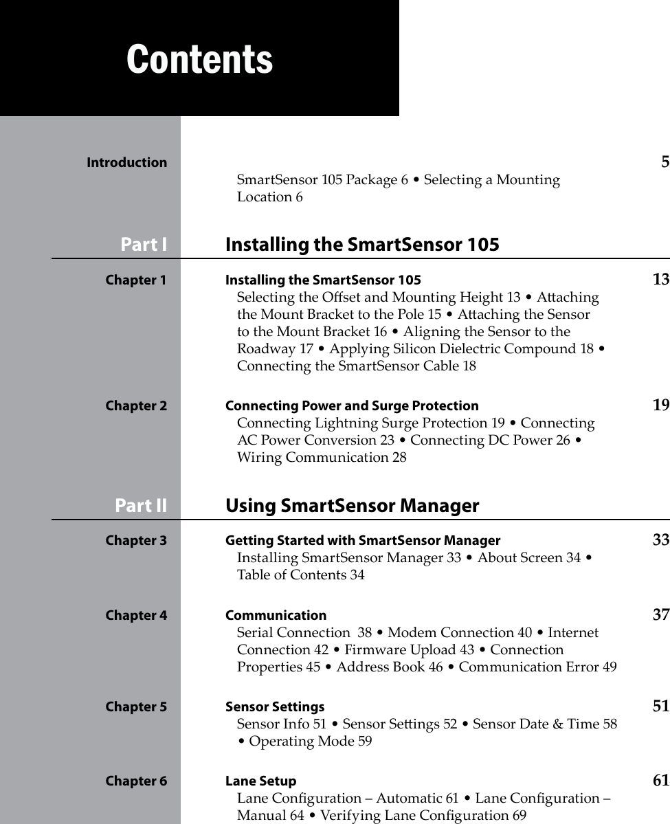 Contents  Introduction   5SmartSensor 105 Package 6 • Selecting a Mounting Location 6Installing the SmartSensor 105Part I Installing the SmartSensor 105 Chapter 1  13Selecting the Oset and Mounting Height 13 • Aaching the Mount Bracket to the Pole 15 • Aaching the Sensor to the Mount Bracket 16 • Aligning the Sensor to the Roadway 17 • Applying Silicon Dielectric Compound 18 • Connecting the SmartSensor Cable 18Connecting Power and Surge Protection Chapter 2  19Connecting Lightning Surge Protection 19 • Connecting AC Power Conversion 23 • Connecting DC Power 26 • Wiring Communication 28Using SmartSensor ManagerPart II Getting Started with SmartSensor Manager  Chapter 3  33Installing SmartSensor Manager 33 • About Screen 34 • Table of Contents 34Communication Chapter 4  37Serial Connection  38 • Modem Connection 40 • Internet Connection 42 • Firmware Upload 43 • Connection Properties 45 • Address Book 46 • Communication Error 49Sensor Settings Chapter 5  51Sensor Info 51 • Sensor Seings 52 • Sensor Date &amp; Time 58 • Operating Mode 59Lane Setup Chapter 6  61Lane Conguration – Automatic 61 • Lane Conguration – Manual 64 • Verifying Lane Conguration 69