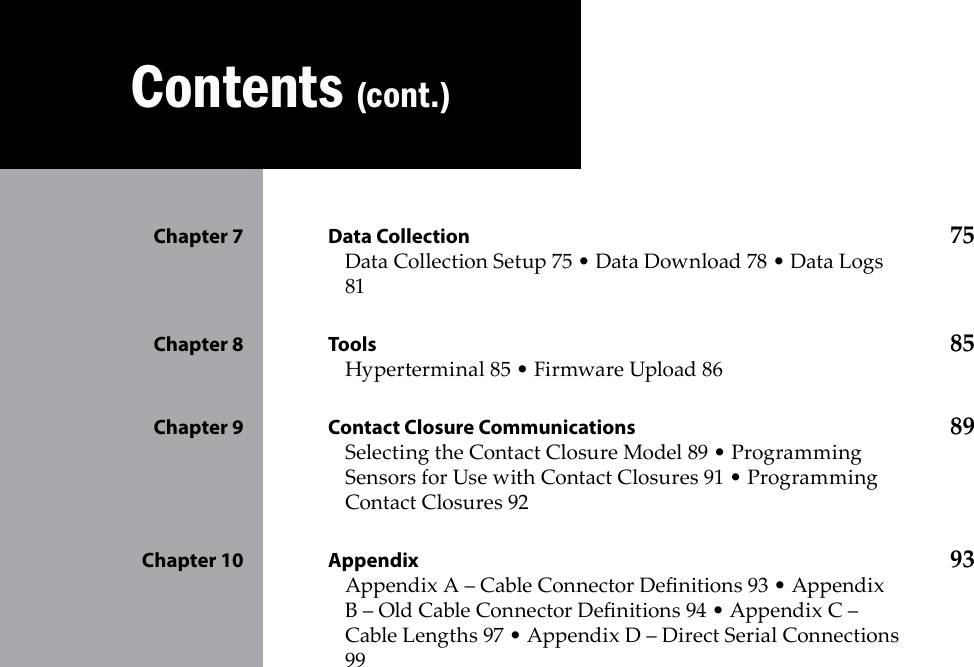        Contents (cont.)Data Collection Chapter 7  75Data Collection Setup 75 • Data Download 78 • Data Logs 81Tools Chapter 8  85Hyperterminal 85 • Firmware Upload 86Contact Closure Communications Chapter 9  89Selecting the Contact Closure Model 89 • Programming Sensors for Use with Contact Closures 91 • Programming Contact Closures 92Appendix Chapter 10  93Appendix A – Cable Connector Denitions 93 • Appendix B – Old Cable Connector Denitions 94 • Appendix C – Cable Lengths 97 • Appendix D – Direct Serial Connections 99