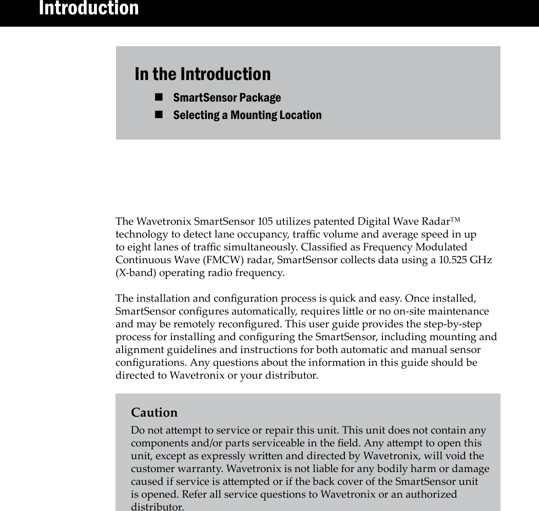 In the IntroductionSmartSensor Package Selecting a Mounting Location The Wavetronix SmartSensor 105 utilizes patented Digital Wave Radar™ technology to detect lane occupancy, trac volume and average speed in up to eight lanes of trac simultaneously. Classied as Frequency Modulated Continuous Wave (FMCW) radar, SmartSensor collects data using a 10.525 GHz (X-band) operating radio frequency. The installation and conguration process is quick and easy. Once installed, SmartSensor congures automatically, requires lile or no on-site maintenance and may be remotely recongured. This user guide provides the step-by-step process for installing and conguring the SmartSensor, including mounting and alignment guidelines and instructions for both automatic and manual sensor congurations. Any questions about the information in this guide should be directed to Wavetronix or your distributor.CautionDo not aempt to service or repair this unit. This unit does not contain any components and/or parts serviceable in the eld. Any aempt to open this unit, except as expressly wrien and directed by Wavetronix, will void the customer warranty. Wavetronix is not liable for any bodily harm or damage caused if service is aempted or if the back cover of the SmartSensor unit is opened. Refer all service questions to Wavetronix or an authorized distributor.        Introduction