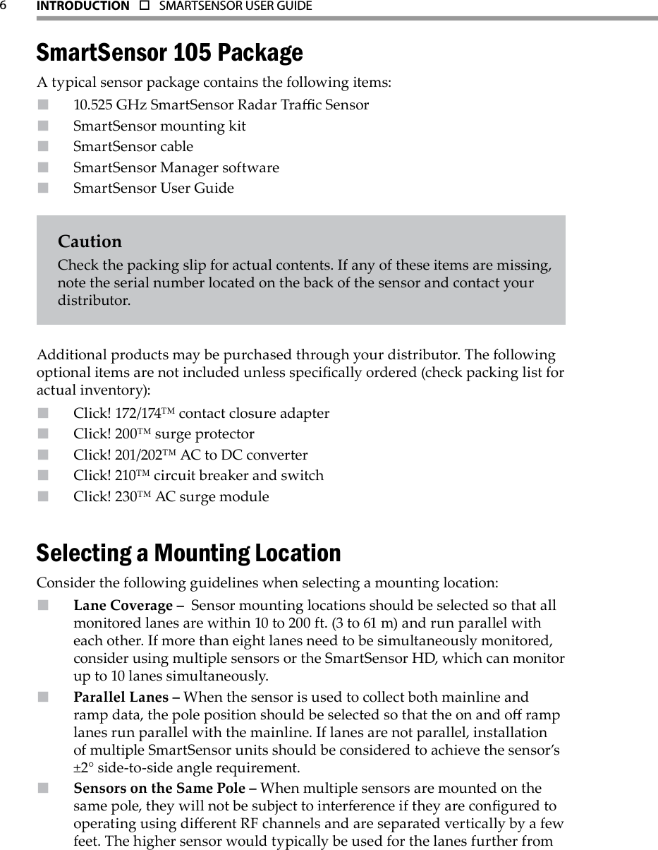 6INTRODUCTION  o  SMARTSENSOR USER GUIDE  SmartSensor 105 PackageA typical sensor package contains the following items:10.525 GHz SmartSensor Radar Trac SensorSmartSensor mounting kitSmartSensor cableSmartSensor Manager softwareSmartSensor User GuideCautionCheck the packing slip for actual contents. If any of these items are missing, note the serial number located on the back of the sensor and contact your distributor. Additional products may be purchased through your distributor. The following optional items are not included unless specically ordered (check packing list for actual inventory):Click! 172/174™ contact closure adapterClick! 200™ surge protectorClick! 201/202™ AC to DC converterClick! 210™ circuit breaker and switchClick! 230™ AC surge moduleSelecting a Mounting LocationConsider the following guidelines when selecting a mounting location:Lane Coverage –   Sensor mounting locations should be selected so that all monitored lanes are within 10 to 200 ft. (3 to 61 m) and run parallel with each other. If more than eight lanes need to be simultaneously monitored, consider using multiple sensors or the SmartSensor HD, which can monitor up to 10 lanes simultaneously.Parallel Lanes –  When the sensor is used to collect both mainline and ramp data, the pole position should be selected so that the on and o ramp lanes run parallel with the mainline. If lanes are not parallel, installation of multiple SmartSensor units should be considered to achieve the sensor’s ±2° side-to-side angle requirement.  Sensors on the Same Pole –  When multiple sensors are mounted on the same pole, they will not be subject to interference if they are congured to operating using dierent RF channels and are separated vertically by a few feet. The higher sensor would typically be used for the lanes further from 