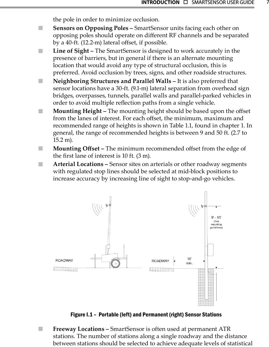 7INTRODUCTION  o  SMARTSENSOR USER GUIDEthe pole in order to minimize occlusion.Sensors on Opposing Poles –  SmartSensor units facing each other on opposing poles should operate on dierent RF channels and be separated by a 40-ft. (12.2-m) lateral oset, if possible.Line of Sight –  The SmartSensor is designed to work accurately in the presence of barriers, but in general if there is an alternate mounting location that would avoid any type of structural occlusion, this is preferred. Avoid occlusion by trees, signs, and other roadside structures.Neighboring Structures and Parallel Walls –  It is also preferred that sensor locations have a 30-ft. (9.1-m) lateral separation from overhead sign bridges, overpasses, tunnels, parallel walls and parallel-parked vehicles in order to avoid multiple reection paths from a single vehicle.Mounting Height –  The mounting height should be based upon the oset from the lanes of interest. For each oset, the minimum, maximum and recommended range of heights is shown in Table 1.1, found in chapter 1. In general, the range of recommended heights is between 9 and 50 ft. (2.7 to 15.2 m).Mounting Oset –  The minimum recommended oset from the edge of the rst lane of interest is 10 ft. (3 m).Arterial Locations –  Sensor sites on arterials or other roadway segments with regulated stop lines should be selected at mid-block positions to increase accuracy by increasing line of sight to stop-and-go vehicles. Portable (left) and Permanent (right) Sensor Stations Figure I.1 – Freeway Locations –  SmartSensor is often used at permanent ATR stations. The number of stations along a single roadway and the distance between stations should be selected to achieve adequate levels of statistical 