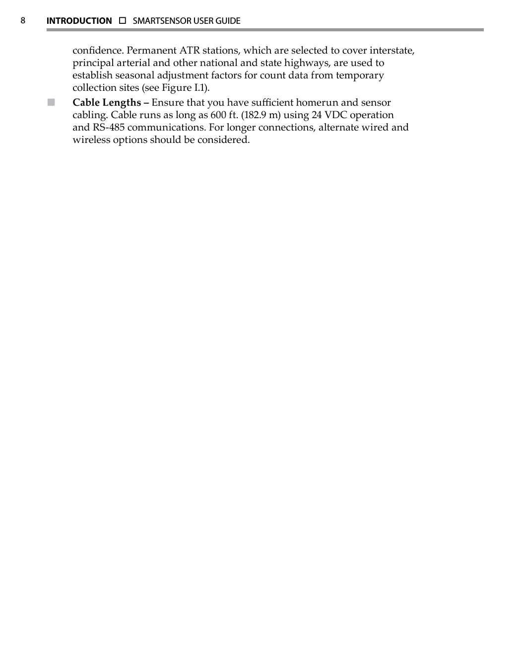 8INTRODUCTION  o  SMARTSENSOR USER GUIDE  condence. Permanent ATR stations, which are selected to cover interstate, principal arterial and other national and state highways, are used to establish seasonal adjustment factors for count data from temporary collection sites (see Figure I.1).Cable Lengths –  Ensure that you have sucient homerun and sensor cabling. Cable runs as long as 600 ft. (182.9 m) using 24 VDC operation and RS-485 communications. For longer connections, alternate wired and wireless options should be considered.