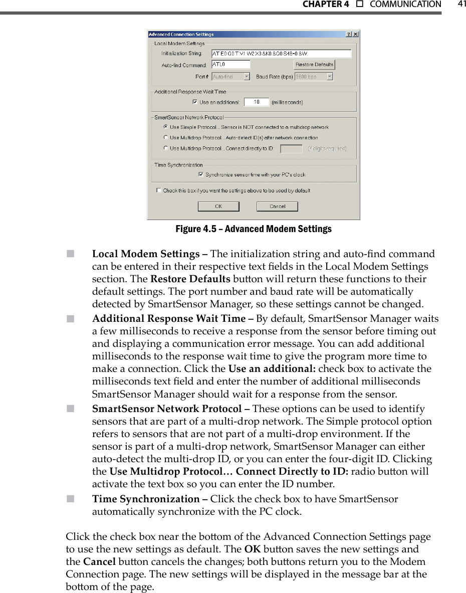 41CHAPTer 4  o  COMMUNICATIONAdvanced Modem SettingsFigure 4.5 – Local Modem Seings –  The initialization string and auto-nd command can be entered in their respective text elds in the Local Modem Seings section. The Restore Defaults buon will return these functions to their default seings. The port number and baud rate will be automatically detected by SmartSensor Manager, so these seings cannot be changed.Additional Response Wait Time –  By default, SmartSensor Manager waits a few milliseconds to receive a response from the sensor before timing out and displaying a communication error message. You can add additional milliseconds to the response wait time to give the program more time to make a connection. Click the Use an additional: check box to activate the milliseconds text eld and enter the number of additional milliseconds SmartSensor Manager should wait for a response from the sensor.SmartSensor Network Protocol –  These options can be used to identify sensors that are part of a multi-drop network. The Simple protocol option refers to sensors that are not part of a multi-drop environment. If the sensor is part of a multi-drop network, SmartSensor Manager can either auto-detect the multi-drop ID, or you can enter the four-digit ID. Clicking the Use Multidrop Protocol… Connect Directly to ID: radio buon will activate the text box so you can enter the ID number.Time Synchronization –  Click the check box to have SmartSensor automatically synchronize with the PC clock. Click the check box near the boom of the Advanced Connection Seings page to use the new seings as default. The OK buon saves the new seings and the Cancel buon cancels the changes; both buons return you to the Modem Connection page. The new seings will be displayed in the message bar at the boom of the page.