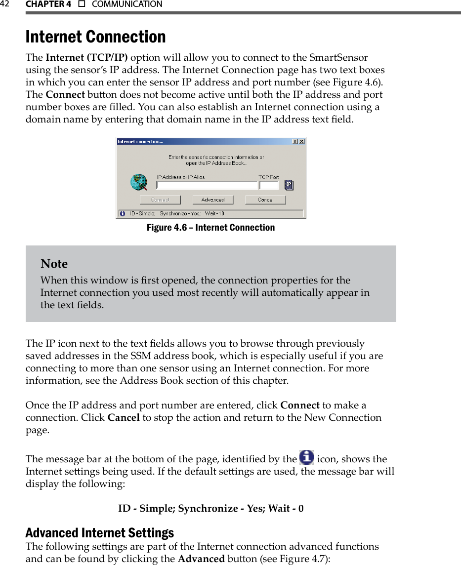 42 CHAPTer 4  o  COMMUNICATIONInternet ConnectionThe Internet (TCP/IP) option will allow you to connect to the SmartSensor using the sensor’s IP address. The Internet Connection page has two text boxes in which you can enter the sensor IP address and port number (see Figure 4.6). The Connect buon does not become active until both the IP address and port number boxes are lled. You can also establish an Internet connection using a domain name by entering that domain name in the IP address text eld.Internet ConnectionFigure 4.6 – NoteWhen this window is rst opened, the connection properties for the Internet connection you used most recently will automatically appear in the text elds.The IP icon next to the text elds allows you to browse through previously saved addresses in the SSM address book, which is especially useful if you are connecting to more than one sensor using an Internet connection. For more information, see the Address Book section of this chapter.Once the IP address and port number are entered, click Connect to make a connection. Click Cancel to stop the action and return to the New Connection page.The message bar at the boom of the page, identied by the   icon, shows the Internet seings being used. If the default seings are used, the message bar will display the following:ID - Simple; Synchronize - Yes; Wait - 0Advanced Internet SettingsThe following seings are part of the Internet connection advanced functions and can be found by clicking the Advanced buon (see Figure 4.7):