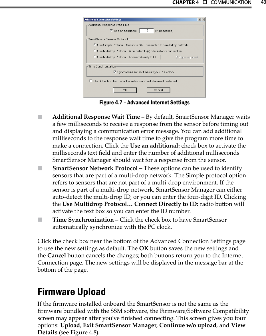 43CHAPTer 4  o  COMMUNICATIONAdvanced Internet SettingsFigure 4.7 – Additional Response Wait Time –  By default, SmartSensor Manager waits a few milliseconds to receive a response from the sensor before timing out and displaying a communication error message. You can add additional milliseconds to the response wait time to give the program more time to make a connection. Click the Use an additional: check box to activate the milliseconds text eld and enter the number of additional milliseconds SmartSensor Manager should wait for a response from the sensor.SmartSensor Network Protocol –  These options can be used to identify sensors that are part of a multi-drop network. The Simple protocol option refers to sensors that are not part of a multi-drop environment. If the sensor is part of a multi-drop network, SmartSensor Manager can either auto-detect the multi-drop ID, or you can enter the four-digit ID. Clicking the Use Multidrop Protocol… Connect Directly to ID: radio buon will activate the text box so you can enter the ID number.Time Synchronization –  Click the check box to have SmartSensor automatically synchronize with the PC clock. Click the check box near the boom of the Advanced Connection Seings page to use the new seings as default. The OK buon saves the new seings and the Cancel buon cancels the changes; both buons return you to the Internet Connection page. The new seings will be displayed in the message bar at the boom of the page.Firmware UploadIf the rmware installed onboard the SmartSensor is not the same as the rmware bundled with the SSM software, the Firmware/Software Compatibility screen may appear after you’ve nished connecting. This screen gives you four options: Upload, Exit SmartSensor Manager, Continue w/o upload, and View Details (see Figure 4.8).