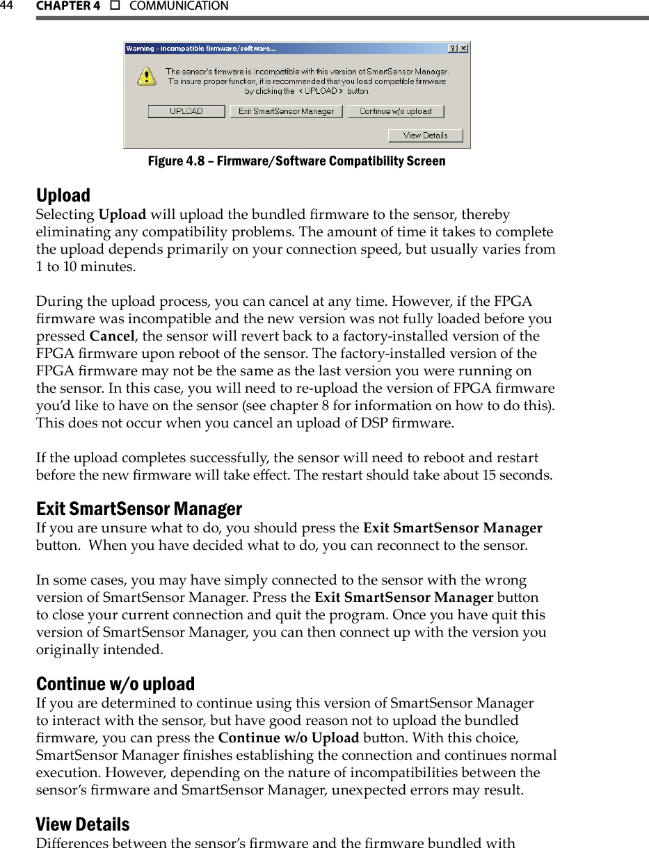 44 CHAPTer 4  o  COMMUNICATIONFirmware/Software Compatibility ScreenFigure 4.8 – UploadSelecting Upload will upload the bundled rmware to the sensor, thereby eliminating any compatibility problems. The amount of time it takes to complete the upload depends primarily on your connection speed, but usually varies from 1 to 10 minutes.During the upload process, you can cancel at any time. However, if the FPGA rmware was incompatible and the new version was not fully loaded before you pressed Cancel, the sensor will revert back to a factory-installed version of the FPGA rmware upon reboot of the sensor. The factory-installed version of the FPGA rmware may not be the same as the last version you were running on the sensor. In this case, you will need to re-upload the version of FPGA rmware you’d like to have on the sensor (see chapter 8 for information on how to do this). This does not occur when you cancel an upload of DSP rmware.If the upload completes successfully, the sensor will need to reboot and restart before the new rmware will take eect. The restart should take about 15 seconds.Exit SmartSensor ManagerIf you are unsure what to do, you should press the Exit SmartSensor Manager buon.  When you have decided what to do, you can reconnect to the sensor.In some cases, you may have simply connected to the sensor with the wrong version of SmartSensor Manager. Press the Exit SmartSensor Manager buon to close your current connection and quit the program. Once you have quit this version of SmartSensor Manager, you can then connect up with the version you originally intended. Continue w/o uploadIf you are determined to continue using this version of SmartSensor Manager to interact with the sensor, but have good reason not to upload the bundled rmware, you can press the Continue w/o Upload buon. With this choice, SmartSensor Manager nishes establishing the connection and continues normal execution. However, depending on the nature of incompatibilities between the sensor’s rmware and SmartSensor Manager, unexpected errors may result.  View DetailsDierences between the sensor’s rmware and the rmware bundled with 