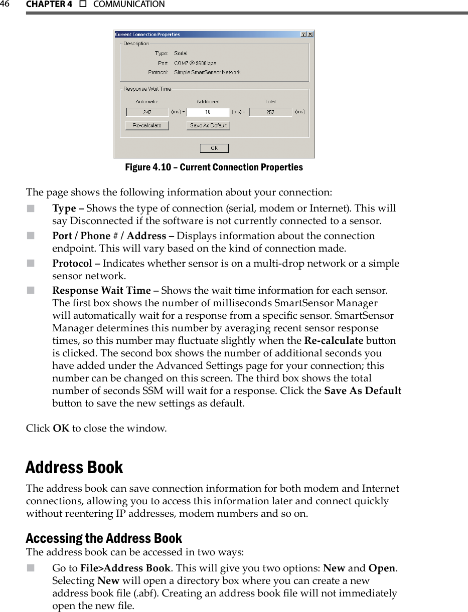 46 CHAPTer 4  o  COMMUNICATIONCurrent Connection PropertiesFigure 4.10 – The page shows the following information about your connection:Type –  Shows the type of connection (serial, modem or Internet). This will say Disconnected if the software is not currently connected to a sensor. Port / Phone # / Address –  Displays information about the connection endpoint. This will vary based on the kind of connection made.Protocol –  Indicates whether sensor is on a multi-drop network or a simple sensor network.Response Wait Time –  Shows the wait time information for each sensor. The rst box shows the number of milliseconds SmartSensor Manager will automatically wait for a response from a specic sensor. SmartSensor Manager determines this number by averaging recent sensor response times, so this number may uctuate slightly when the Re-calculate buon is clicked. The second box shows the number of additional seconds you have added under the Advanced Seings page for your connection; this number can be changed on this screen. The third box shows the total number of seconds SSM will wait for a response. Click the Save As Default buon to save the new seings as default.Click OK to close the window.Address BookThe address book can save connection information for both modem and Internet connections, allowing you to access this information later and connect quickly without reentering IP addresses, modem numbers and so on.Accessing the Address BookThe address book can be accessed in two ways:Go to  File&gt;Address Book. This will give you two options: New and Open. Selecting New will open a directory box where you can create a new address book le (.abf). Creating an address book le will not immediately open the new le.