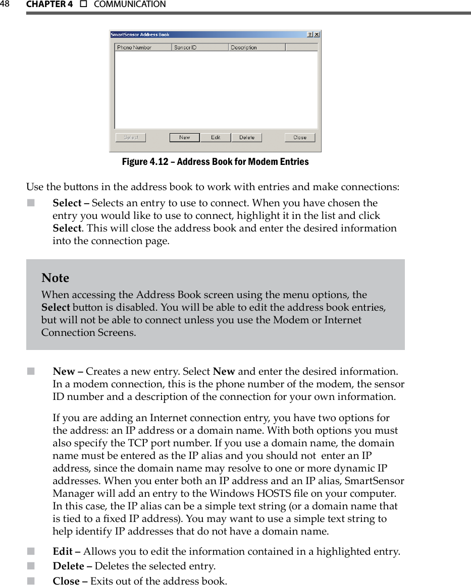 48 CHAPTer 4  o  COMMUNICATIONAddress Book for Modem EntriesFigure 4.12 – Use the buons in the address book to work with entries and make connections:Select –  Selects an entry to use to connect. When you have chosen the entry you would like to use to connect, highlight it in the list and click Select. This will close the address book and enter the desired information into the connection page.NoteWhen accessing the Address Book screen using the menu options, the Select buon is disabled. You will be able to edit the address book entries, but will not be able to connect unless you use the Modem or Internet Connection Screens.New –  Creates a new entry. Select New and enter the desired information. In a modem connection, this is the phone number of the modem, the sensor ID number and a description of the connection for your own information.If you are adding an Internet connection entry, you have two options for the address: an IP address or a domain name. With both options you must also specify the TCP port number. If you use a domain name, the domain name must be entered as the IP alias and you should not  enter an IP address, since the domain name may resolve to one or more dynamic IP addresses. When you enter both an IP address and an IP alias, SmartSensor Manager will add an entry to the Windows HOSTS le on your computer.  In this case, the IP alias can be a simple text string (or a domain name that is tied to a xed IP address). You may want to use a simple text string to help identify IP addresses that do not have a domain name.   Edit –  Allows you to edit the information contained in a highlighted entry.Delete –  Deletes the selected entry.Close –  Exits out of the address book.
