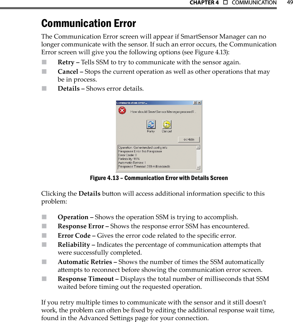 49CHAPTer 4  o  COMMUNICATIONCommunication ErrorThe Communication Error screen will appear if SmartSensor Manager can no longer communicate with the sensor. If such an error occurs, the Communication Error screen will give you the following options (see Figure 4.13):Retry –  Tells SSM to try to communicate with the sensor again.Cancel –  Stops the current operation as well as other operations that may be in process.Details –  Shows error details.Communication Error with Details ScreenFigure 4.13 – Clicking the Details buon will access additional information specic to this problem:Operation –  Shows the operation SSM is trying to accomplish.Response Error –  Shows the response error SSM has encountered.Error Code –  Gives the error code related to the specic error.Reliability –  Indicates the percentage of communication aempts that were successfully completed.Automatic Retries –  Shows the number of times the SSM automatically aempts to reconnect before showing the communication error screen.Response Timeout –  Displays the total number of milliseconds that SSM waited before timing out the requested operation.If you retry multiple times to communicate with the sensor and it still doesn’t work, the problem can often be xed by editing the additional response wait time, found in the Advanced Seings page for your connection. 