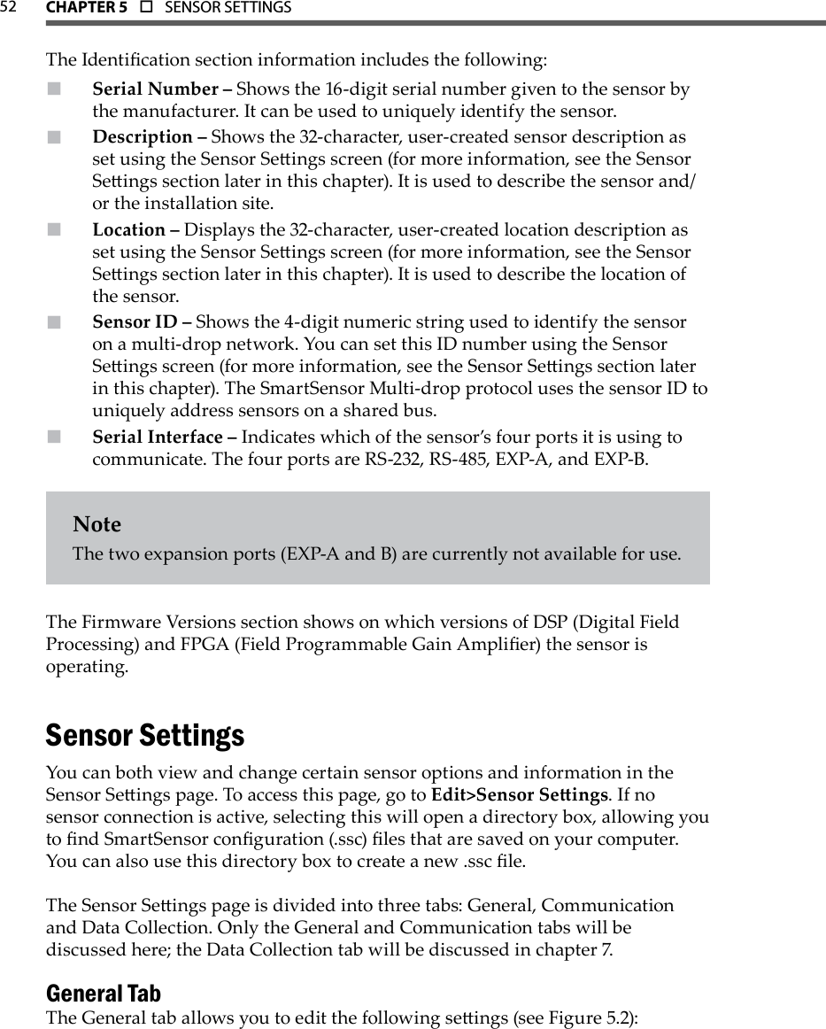 52 CHAPTer 5  o  SENSOR SETTINGS  The Identication section information includes the following:Serial Number –  Shows the 16-digit serial number given to the sensor by the manufacturer. It can be used to uniquely identify the sensor.Description –  Shows the 32-character, user-created sensor description as set using the Sensor Seings screen (for more information, see the Sensor Seings section later in this chapter). It is used to describe the sensor and/or the installation site.Location –  Displays the 32-character, user-created location description as set using the Sensor Seings screen (for more information, see the Sensor Seings section later in this chapter). It is used to describe the location of the sensor.Sensor ID –  Shows the 4-digit numeric string used to identify the sensor on a multi-drop network. You can set this ID number using the Sensor Seings screen (for more information, see the Sensor Seings section later in this chapter). The SmartSensor Multi-drop protocol uses the sensor ID to uniquely address sensors on a shared bus.Serial Interface –  Indicates which of the sensor’s four ports it is using to communicate. The four ports are RS-232, RS-485, EXP-A, and EXP-B.NoteThe two expansion ports (EXP-A and B) are currently not available for use.The Firmware Versions section shows on which versions of DSP (Digital Field Processing) and FPGA (Field Programmable Gain Amplier) the sensor is operating.Sensor SettingsYou can both view and change certain sensor options and information in the Sensor Seings page. To access this page, go to Edit&gt;Sensor Seings. If no sensor connection is active, selecting this will open a directory box, allowing you to nd SmartSensor conguration (.ssc) les that are saved on your computer. You can also use this directory box to create a new .ssc le. The Sensor Seings page is divided into three tabs: General, Communication and Data Collection. Only the General and Communication tabs will be discussed here; the Data Collection tab will be discussed in chapter 7.General TabThe General tab allows you to edit the following seings (see Figure 5.2):