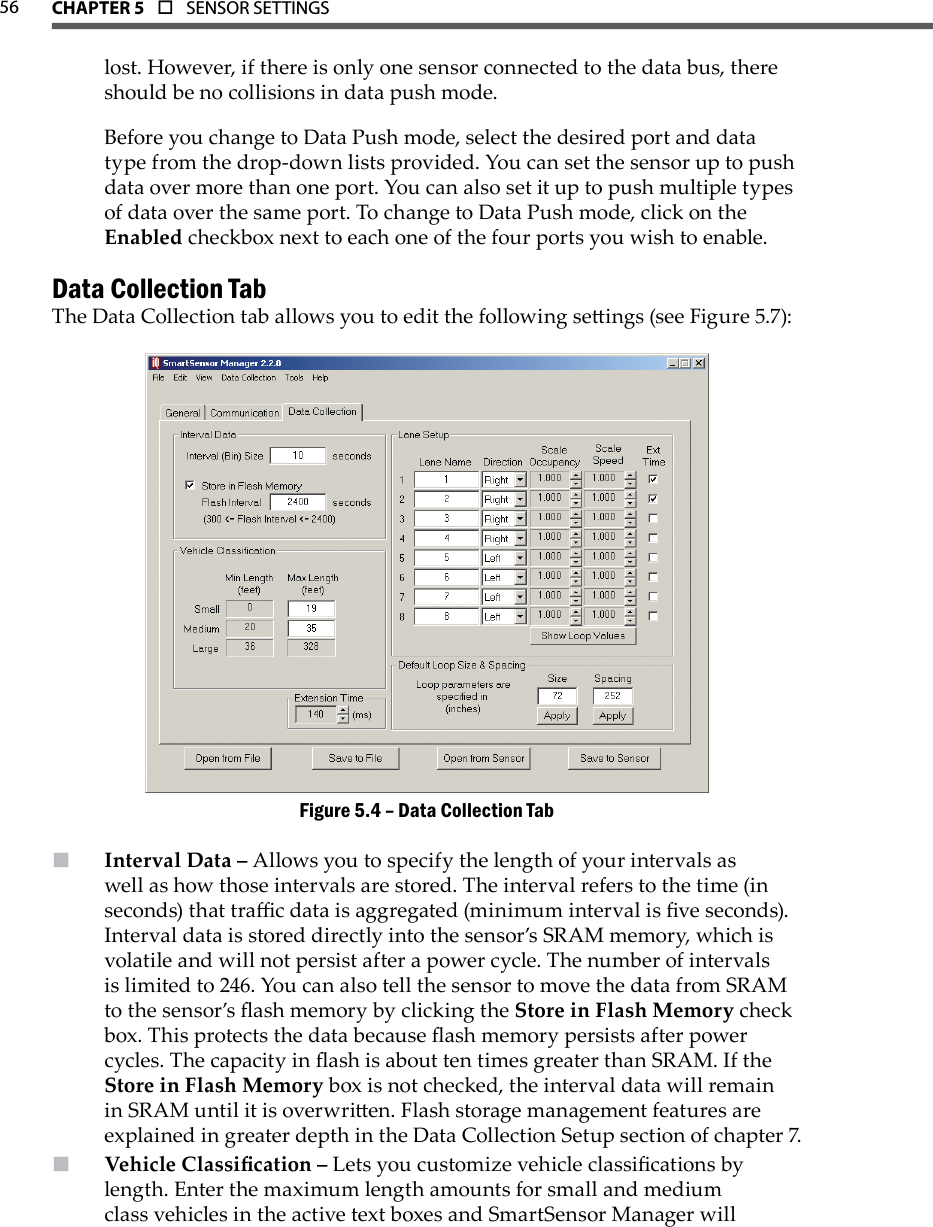 56 CHAPTer 5  o  SENSOR SETTINGS  lost. However, if there is only one sensor connected to the data bus, there should be no collisions in data push mode.Before you change to Data Push mode, select the desired port and data type from the drop-down lists provided. You can set the sensor up to push data over more than one port. You can also set it up to push multiple types of data over the same port. To change to Data Push mode, click on the Enabled checkbox next to each one of the four ports you wish to enable.Data Collection TabThe Data Collection tab allows you to edit the following seings (see Figure 5.7):Data Collection TabFigure 5.4 – Interval Data –  Allows you to specify the length of your intervals as well as how those intervals are stored. The interval refers to the time (in seconds) that trac data is aggregated (minimum interval is ve seconds). Interval data is stored directly into the sensor’s SRAM memory, which is volatile and will not persist after a power cycle. The number of intervals is limited to 246. You can also tell the sensor to move the data from SRAM to the sensor’s ash memory by clicking the Store in Flash Memory check box. This protects the data because ash memory persists after power cycles. The capacity in ash is about ten times greater than SRAM. If the Store in Flash Memory box is not checked, the interval data will remain in SRAM until it is overwrien. Flash storage management features are explained in greater depth in the Data Collection Setup section of chapter 7.Vehicle Classication –  Lets you customize vehicle classications by length. Enter the maximum length amounts for small and medium class vehicles in the active text boxes and SmartSensor Manager will 
