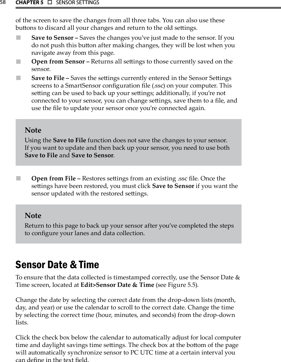 58 CHAPTer 5  o  SENSOR SETTINGS  of the screen to save the changes from all three tabs. You can also use these buons to discard all your changes and return to the old seings.Save to Sensor –  Saves the changes you’ve just made to the sensor. If you do not push this buon after making changes, they will be lost when you navigate away from this page.Open from Sensor –  Returns all seings to those currently saved on the sensor.Save to File –  Saves the seings currently entered in the Sensor Seings screens to a SmartSensor conguration le (.ssc) on your computer. This seing can be used to back up your seings; additionally, if you’re not connected to your sensor, you can change seings, save them to a le, and use the le to update your sensor once you’re connected again.NoteUsing the Save to File function does not save the changes to your sensor. If you want to update and then back up your sensor, you need to use both Save to File and Save to Sensor.Open from File –  Restores seings from an existing .ssc le. Once the seings have been restored, you must click Save to Sensor if you want the sensor updated with the restored seings.NoteReturn to this page to back up your sensor after you’ve completed the steps to congure your lanes and data collection.Sensor Date &amp; TimeTo ensure that the data collected is timestamped correctly, use the Sensor Date &amp; Time screen, located at Edit&gt;Sensor Date &amp; Time (see Figure 5.5).Change the date by selecting the correct date from the drop-down lists (month, day, and year) or use the calendar to scroll to the correct date. Change the time by selecting the correct time (hour, minutes, and seconds) from the drop-down lists. Click the check box below the calendar to automatically adjust for local computer time and daylight savings time seings. The check box at the boom of the page will automatically synchronize sensor to PC UTC time at a certain interval you can dene in the text eld.