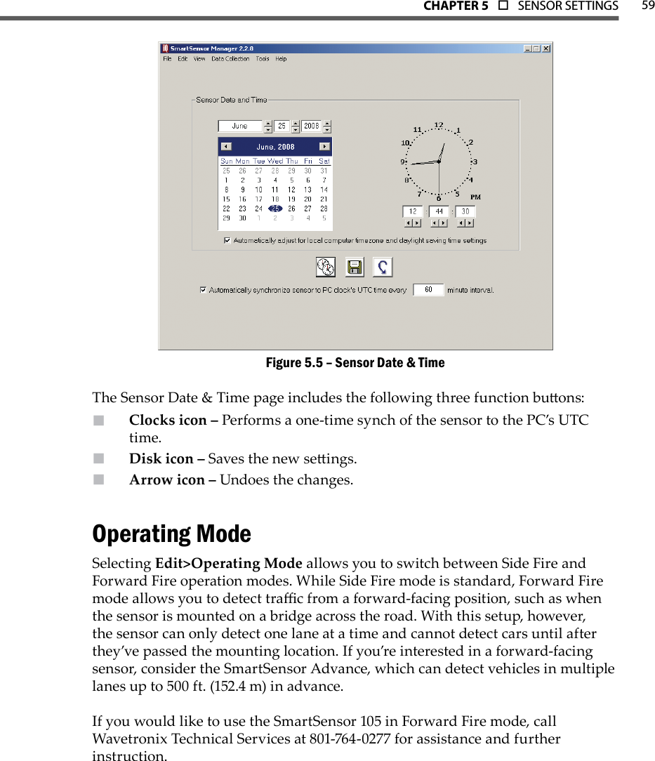 59CHAPTer 5  o  SENSOR SETTINGSSensor Date &amp; TimeFigure 5.5 – The Sensor Date &amp; Time page includes the following three function buons: Clocks icon –  Performs a one-time synch of the sensor to the PC’s UTC time. Disk icon –  Saves the new seings.Arrow icon –  Undoes the changes.Operating ModeSelecting Edit&gt;Operating Mode allows you to switch between Side Fire and Forward Fire operation modes. While Side Fire mode is standard, Forward Fire mode allows you to detect trac from a forward-facing position, such as when the sensor is mounted on a bridge across the road. With this setup, however, the sensor can only detect one lane at a time and cannot detect cars until after they’ve passed the mounting location. If you’re interested in a forward-facing sensor, consider the SmartSensor Advance, which can detect vehicles in multiple lanes up to 500 ft. (152.4 m) in advance.If you would like to use the SmartSensor 105 in Forward Fire mode, call Wavetronix Technical Services at 801-764-0277 for assistance and further instruction.