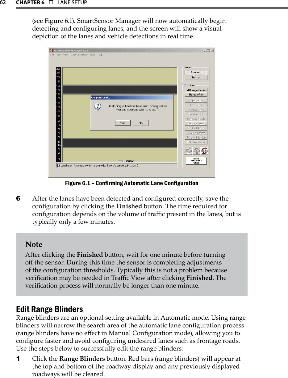 62 CHAPTer 6  o  LANE SETUP(see Figure 6.1). SmartSensor Manager will now automatically begin detecting and conguring lanes, and the screen will show a visual depiction of the lanes and vehicle detections in real time.Conrming Automatic Lane CongurationFigure 6.1 – After the lanes have been detected and congured correctly, save the 6 conguration by clicking the Finished buon. The time required for conguration depends on the volume of trac present in the lanes, but is typically only a few minutes. NoteAfter clicking the Finished buon, wait for one minute before turning o the sensor. During this time the sensor is completing adjustments of the conguration thresholds. Typically this is not a problem because verication may be needed in Trac View after clicking Finished. The verication process will normally be longer than one minute.Edit Range BlindersRange blinders are an optional seing available in Automatic mode. Using range blinders will narrow the search area of the automatic lane conguration process (range blinders have no eect in Manual Conguration mode), allowing you to congure faster and avoid conguring undesired lanes such as frontage roads. Use the steps below to successfully edit the range blinders:Click the1   Range Blinders buon. Red bars (range blinders) will appear at the top and boom of the roadway display and any previously displayed roadways will be cleared.