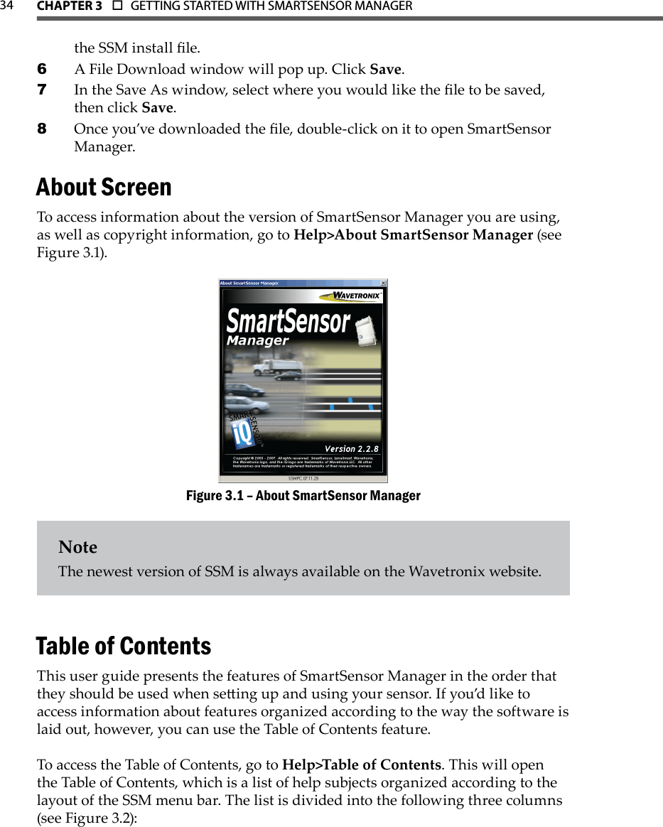 34 CHAPTer 3  o  GETTING STARTED WITH SMARTSENSOR MANAGERthe SSM install le.A File Download window will pop up. Click 6  Save.In the Save As window, select where you would like the le to be saved, 7 then click Save.Once you’ve downloaded the le, double-click on it to open SmartSensor 8 Manager.About ScreenTo access information about the version of SmartSensor Manager you are using, as well as copyright information, go to Help&gt;About SmartSensor Manager (see Figure 3.1).About SmartSensor ManagerFigure 3.1 – NoteThe newest version of SSM is always available on the Wavetronix website.Table of ContentsThis user guide presents the features of SmartSensor Manager in the order that they should be used when seing up and using your sensor. If you’d like to access information about features organized according to the way the software is laid out, however, you can use the Table of Contents feature.To access the Table of Contents, go to Help&gt;Table of Contents. This will open the Table of Contents, which is a list of help subjects organized according to the layout of the SSM menu bar. The list is divided into the following three columns (see Figure 3.2):