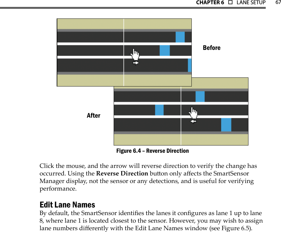 67CHAPTer 6  o  LANE SETUPAfterBeforeReverse DirectionFigure 6.4 – Click the mouse, and the arrow will reverse direction to verify the change has occurred. Using the Reverse Direction buon only aects the SmartSensor Manager display, not the sensor or any detections, and is useful for verifying performance.Edit Lane NamesBy default, the SmartSensor identies the lanes it congures as lane 1 up to lane 8, where lane 1 is located closest to the sensor. However, you may wish to assign lane numbers dierently with the Edit Lane Names window (see Figure 6.5).