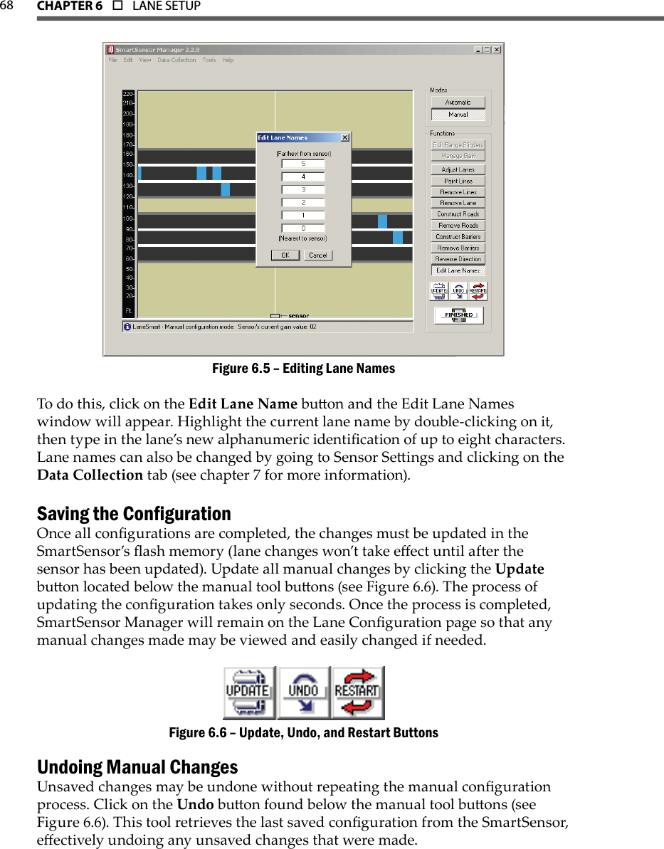 68 CHAPTer 6  o  LANE SETUPEditing Lane NamesFigure 6.5 – To do this, click on the Edit Lane Name buon and the Edit Lane Names window will appear. Highlight the current lane name by double-clicking on it, then type in the lane’s new alphanumeric identication of up to eight characters. Lane names can also be changed by going to Sensor Seings and clicking on the Data Collection tab (see chapter 7 for more information).Saving the CongurationOnce all congurations are completed, the changes must be updated in the SmartSensor’s ash memory (lane changes won’t take eect until after the sensor has been updated). Update all manual changes by clicking the Update buon located below the manual tool buons (see Figure 6.6). The process of updating the conguration takes only seconds. Once the process is completed, SmartSensor Manager will remain on the Lane Conguration page so that any manual changes made may be viewed and easily changed if needed.Update, Undo, and Restart ButtonsFigure 6.6 – Undoing Manual ChangesUnsaved changes may be undone without repeating the manual conguration process. Click on the Undo buon found below the manual tool buons (see Figure 6.6). This tool retrieves the last saved conguration from the SmartSensor, eectively undoing any unsaved changes that were made.