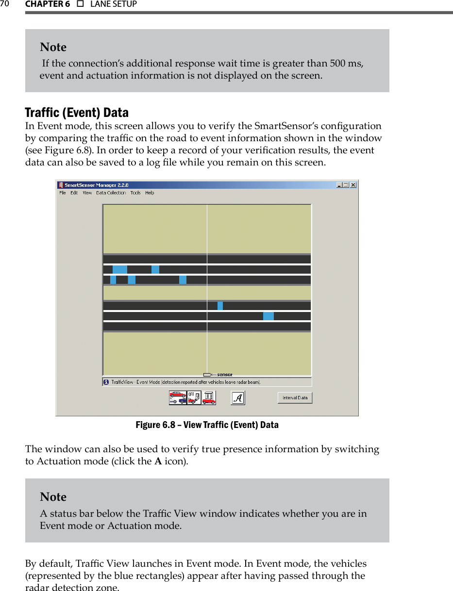 70 CHAPTer 6  o  LANE SETUPNote If the connection’s additional response wait time is greater than 500 ms, event and actuation information is not displayed on the screen.Trafc (Event) DataIn Event mode, this screen allows you to verify the SmartSensor’s conguration by comparing the trac on the road to event information shown in the window (see Figure 6.8). In order to keep a record of your verication results, the event data can also be saved to a log le while you remain on this screen.View Trafc (Event) DataFigure 6.8 – The window can also be used to verify true presence information by switching to Actuation mode (click the A icon).NoteA status bar below the Trac View window indicates whether you are in Event mode or Actuation mode.By default, Trac View launches in Event mode. In Event mode, the vehicles (represented by the blue rectangles) appear after having passed through the radar detection zone. 