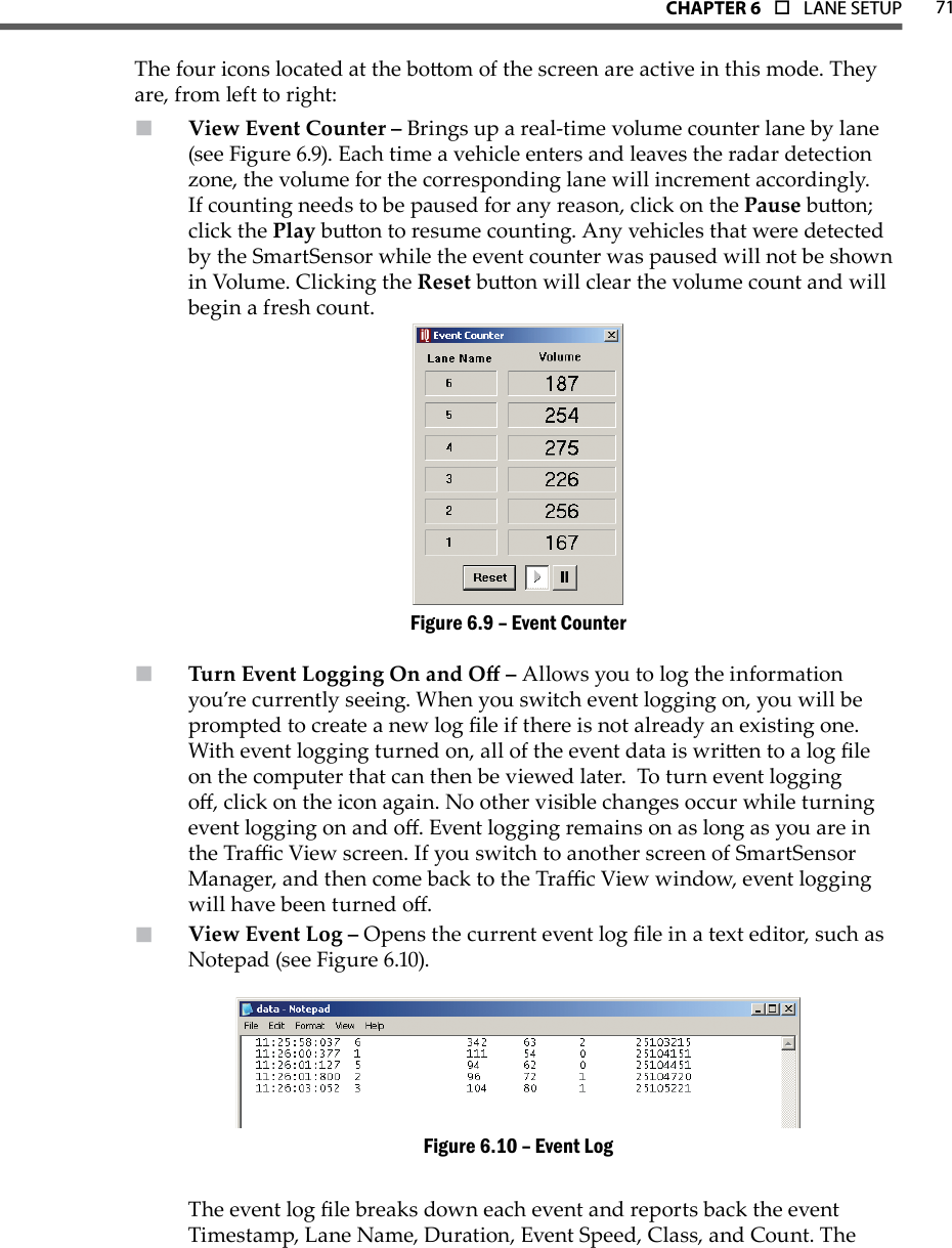 71CHAPTer 6  o  LANE SETUPThe four icons located at the boom of the screen are active in this mode. They are, from left to right:View Event Counter –  Brings up a real-time volume counter lane by lane (see Figure 6.9). Each time a vehicle enters and leaves the radar detection zone, the volume for the corresponding lane will increment accordingly.  If counting needs to be paused for any reason, click on the Pause buon; click the Play buon to resume counting. Any vehicles that were detected by the SmartSensor while the event counter was paused will not be shown in Volume. Clicking the Reset buon will clear the volume count and will begin a fresh count.Event CounterFigure 6.9 – Turn Event Logging On and O –  Allows you to log the information you’re currently seeing. When you switch event logging on, you will be prompted to create a new log le if there is not already an existing one. With event logging turned on, all of the event data is wrien to a log le on the computer that can then be viewed later.  To turn event logging o, click on the icon again. No other visible changes occur while turning event logging on and o. Event logging remains on as long as you are in the Trac View screen. If you switch to another screen of SmartSensor Manager, and then come back to the Trac View window, event logging will have been turned o. View Event Log –  Opens the current event log le in a text editor, such as Notepad (see Figure 6.10). Event LogFigure 6.10 – The event log le breaks down each event and reports back the event Timestamp, Lane Name, Duration, Event Speed, Class, and Count. The 