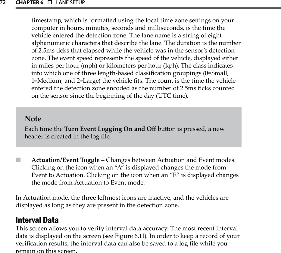 72 CHAPTer 6  o  LANE SETUPtimestamp, which is formaed using the local time zone seings on your computer in hours, minutes, seconds and milliseconds, is the time the vehicle entered the detection zone. The lane name is a string of eight alphanumeric characters that describe the lane. The duration is the number of 2.5ms ticks that elapsed while the vehicle was in the sensor’s detection zone. The event speed represents the speed of the vehicle, displayed either in miles per hour (mph) or kilometers per hour (kph). The class indicates into which one of three length-based classication groupings (0=Small, 1=Medium, and 2=Large) the vehicle ts. The count is the time the vehicle entered the detection zone encoded as the number of 2.5ms ticks counted on the sensor since the beginning of the day (UTC time).NoteEach time the Turn Event Logging On and O buon is pressed, a new header is created in the log le.Actuation/Event Toggle –  Changes between Actuation and Event modes. Clicking on the icon when an “A” is displayed changes the mode from Event to Actuation. Clicking on the icon when an “E” is displayed changes the mode from Actuation to Event mode.In Actuation mode, the three leftmost icons are inactive, and the vehicles are displayed as long as they are present in the detection zone.Interval DataThis screen allows you to verify interval data accuracy. The most recent interval data is displayed on the screen (see Figure 6.11). In order to keep a record of your verication results, the interval data can also be saved to a log le while you remain on this screen.