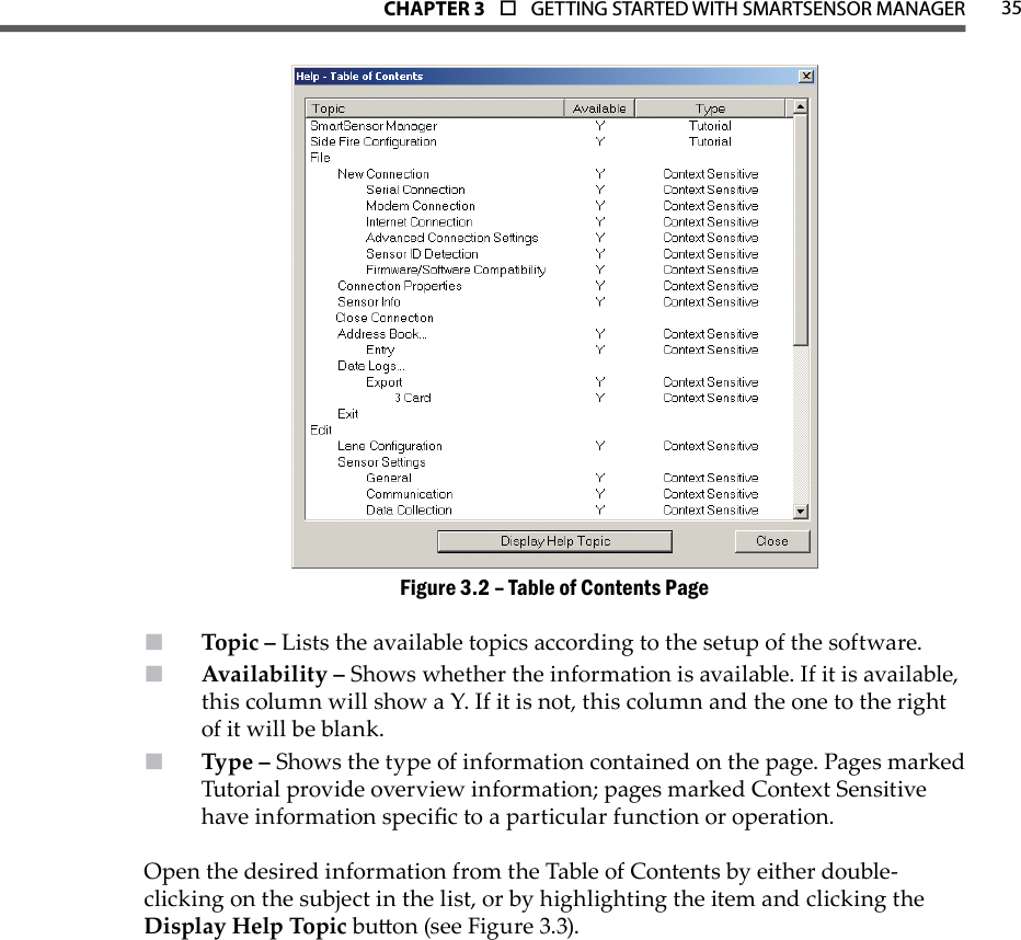 35CHAPTer 3  o  GETTING STARTED WITH SMARTSENSOR MANAGERTable of Contents PageFigure 3.2 – Topic –  Lists the available topics according to the setup of the software.Availability –  Shows whether the information is available. If it is available, this column will show a Y. If it is not, this column and the one to the right of it will be blank.Type –  Shows the type of information contained on the page. Pages marked Tutorial provide overview information; pages marked Context Sensitive have information specic to a particular function or operation.Open the desired information from the Table of Contents by either double-clicking on the subject in the list, or by highlighting the item and clicking the Display Help Topic buon (see Figure 3.3). 