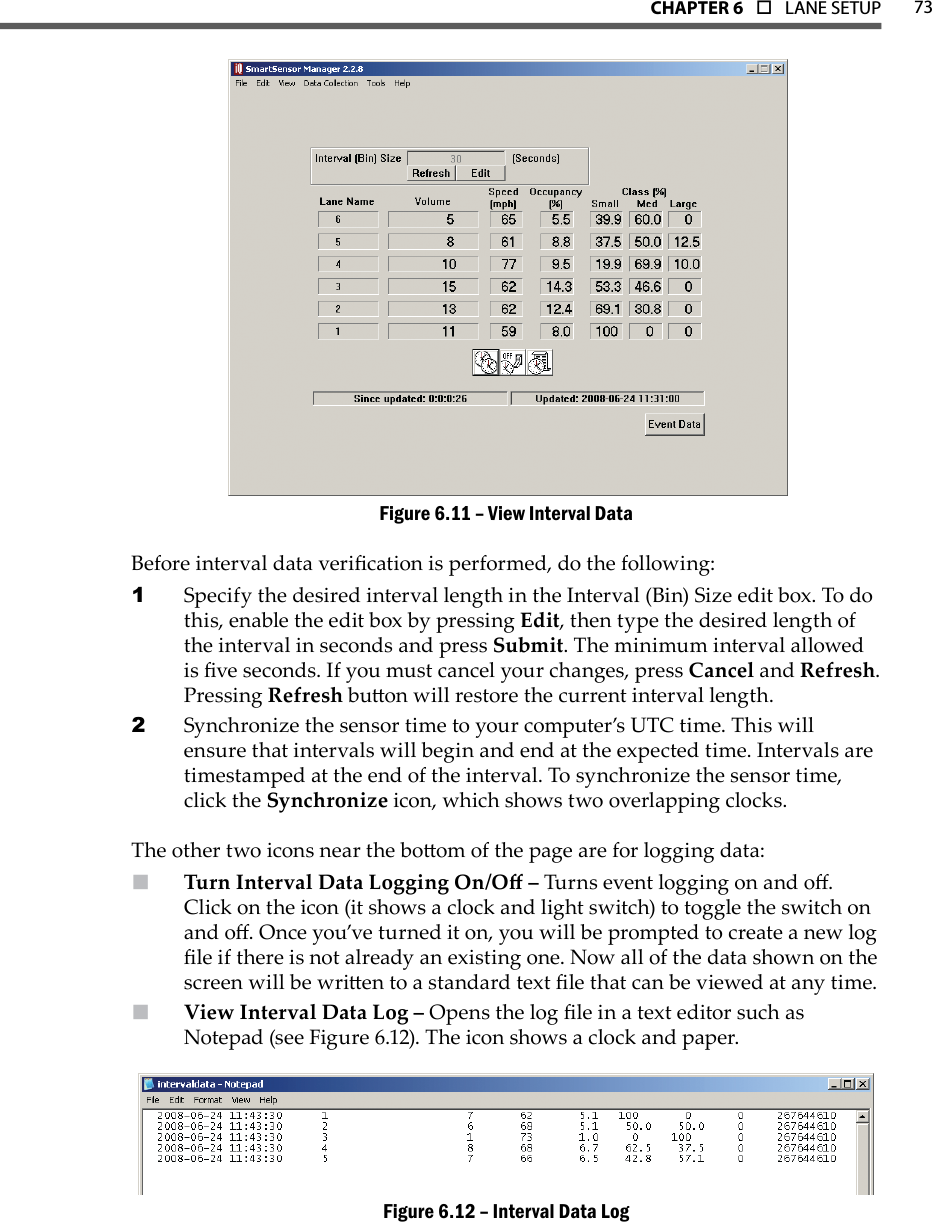 73CHAPTer 6  o  LANE SETUPView Interval DataFigure 6.11 – Before interval data verication is performed, do the following:Specify the desired interval length in the Interval (Bin) Size edit box. To do 1 this, enable the edit box by pressing Edit, then type the desired length of the interval in seconds and press Submit. The minimum interval allowed is ve seconds. If you must cancel your changes, press Cancel and Refresh. Pressing Refresh buon will restore the current interval length.Synchronize the sensor time to your computer’s UTC time. This will 2 ensure that intervals will begin and end at the expected time. Intervals are timestamped at the end of the interval. To synchronize the sensor time, click the Synchronize icon, which shows two overlapping clocks.The other two icons near the boom of the page are for logging data:Turn Interval Data Logging On/O –  Turns event logging on and o. Click on the icon (it shows a clock and light switch) to toggle the switch on and o. Once you’ve turned it on, you will be prompted to create a new log le if there is not already an existing one. Now all of the data shown on the screen will be wrien to a standard text le that can be viewed at any time.  View Interval Data Log –  Opens the log le in a text editor such as Notepad (see Figure 6.12). The icon shows a clock and paper.Interval Data LogFigure 6.12 – 