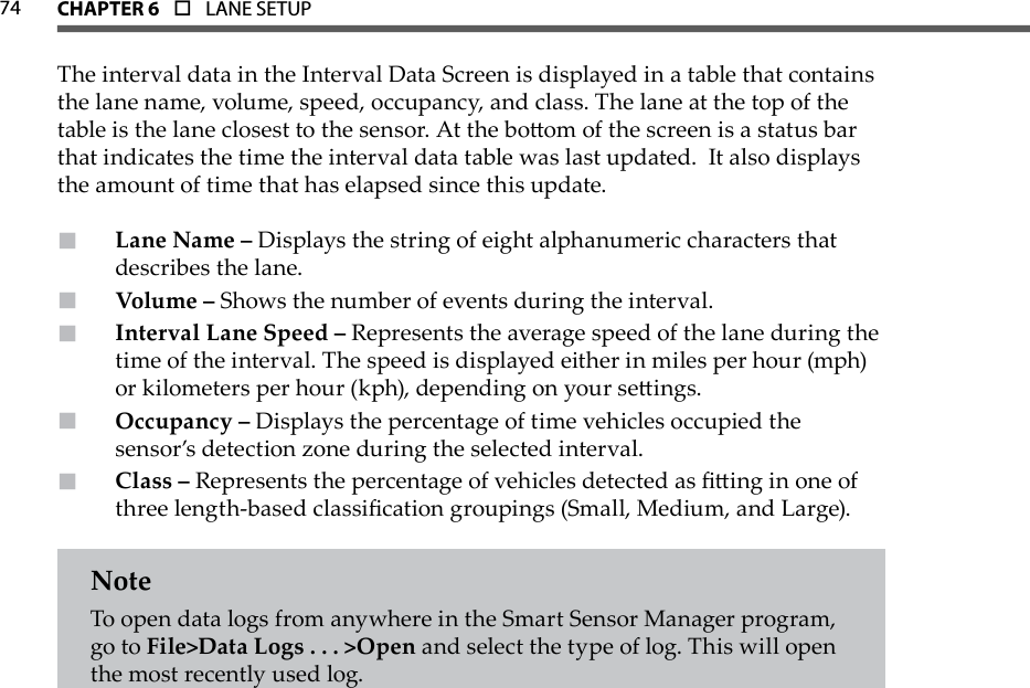 74 CHAPTer 6  o  LANE SETUPThe interval data in the Interval Data Screen is displayed in a table that contains the lane name, volume, speed, occupancy, and class. The lane at the top of the table is the lane closest to the sensor. At the boom of the screen is a status bar that indicates the time the interval data table was last updated.  It also displays the amount of time that has elapsed since this update.Lane Name –  Displays the string of eight alphanumeric characters that describes the lane.Volume –  Shows the number of events during the interval.Interval Lane Speed –  Represents the average speed of the lane during the time of the interval. The speed is displayed either in miles per hour (mph) or kilometers per hour (kph), depending on your seings.Occupancy –  Displays the percentage of time vehicles occupied the sensor’s detection zone during the selected interval.Class –  Represents the percentage of vehicles detected as ing in one of three length-based classication groupings (Small, Medium, and Large).NoteTo open data logs from anywhere in the Smart Sensor Manager program, go to File&gt;Data Logs . . . &gt;Open and select the type of log. This will open the most recently used log.