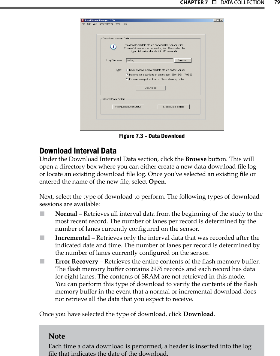 79CHAPTer 7  o  DATA COLLECTIONData DownloadFigure 7.3 – Download Interval DataUnder the Download Interval Data section, click the Browse buon. This will open a directory box where you can either create a new data download le log or locate an existing download le log. Once you’ve selected an existing le or entered the name of the new le, select Open. Next, select the type of download to perform. The following types of download sessions are available:Normal –  Retrieves all interval data from the beginning of the study to the most recent record. The number of lanes per record is determined by the number of lanes currently congured on the sensor.Incremental –  Retrieves only the interval data that was recorded after the indicated date and time. The number of lanes per record is determined by the number of lanes currently congured on the sensor.Error Recovery –  Retrieves the entire contents of the ash memory buer. The ash memory buer contains 2976 records and each record has data for eight lanes. The contents of SRAM are not retrieved in this mode. You can perform this type of download to verify the contents of the ash memory buer in the event that a normal or incremental download does not retrieve all the data that you expect to receive.Once you have selected the type of download, click Download.NoteEach time a data download is performed, a header is inserted into the log le that indicates the date of the download.
