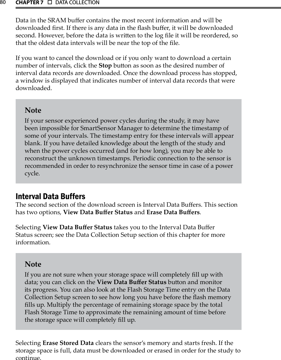 80 CHAPTer 7  o  DATA COLLECTION  Data in the SRAM buer contains the most recent information and will be downloaded rst. If there is any data in the ash buer, it will be downloaded second. However, before the data is wrien to the log le it will be reordered, so that the oldest data intervals will be near the top of the le.If you want to cancel the download or if you only want to download a certain number of intervals, click the Stop buon as soon as the desired number of interval data records are downloaded. Once the download process has stopped, a window is displayed that indicates number of interval data records that were downloaded.NoteIf your sensor experienced power cycles during the study, it may have been impossible for SmartSensor Manager to determine the timestamp of some of your intervals. The timestamp entry for these intervals will appear blank. If you have detailed knowledge about the length of the study and when the power cycles occurred (and for how long), you may be able to reconstruct the unknown timestamps. Periodic connection to the sensor is recommended in order to resynchronize the sensor time in case of a power cycle.Interval Data BuffersThe second section of the download screen is Interval Data Buers. This section has two options, View Data Buer Status and Erase Data Buers.Selecting View Data Buer Status takes you to the Interval Data Buer Status screen; see the Data Collection Setup section of this chapter for more information.NoteIf you are not sure when your storage space will completely ll up with data; you can click on the View Data Buer Status buon and monitor its progress. You can also look at the Flash Storage Time entry on the Data Collection Setup screen to see how long you have before the ash memory lls up. Multiply the percentage of remaining storage space by the total Flash Storage Time to approximate the remaining amount of time before the storage space will completely ll up.  Selecting Erase Stored Data clears the sensor’s memory and starts fresh. If the storage space is full, data must be downloaded or erased in order for the study to continue.